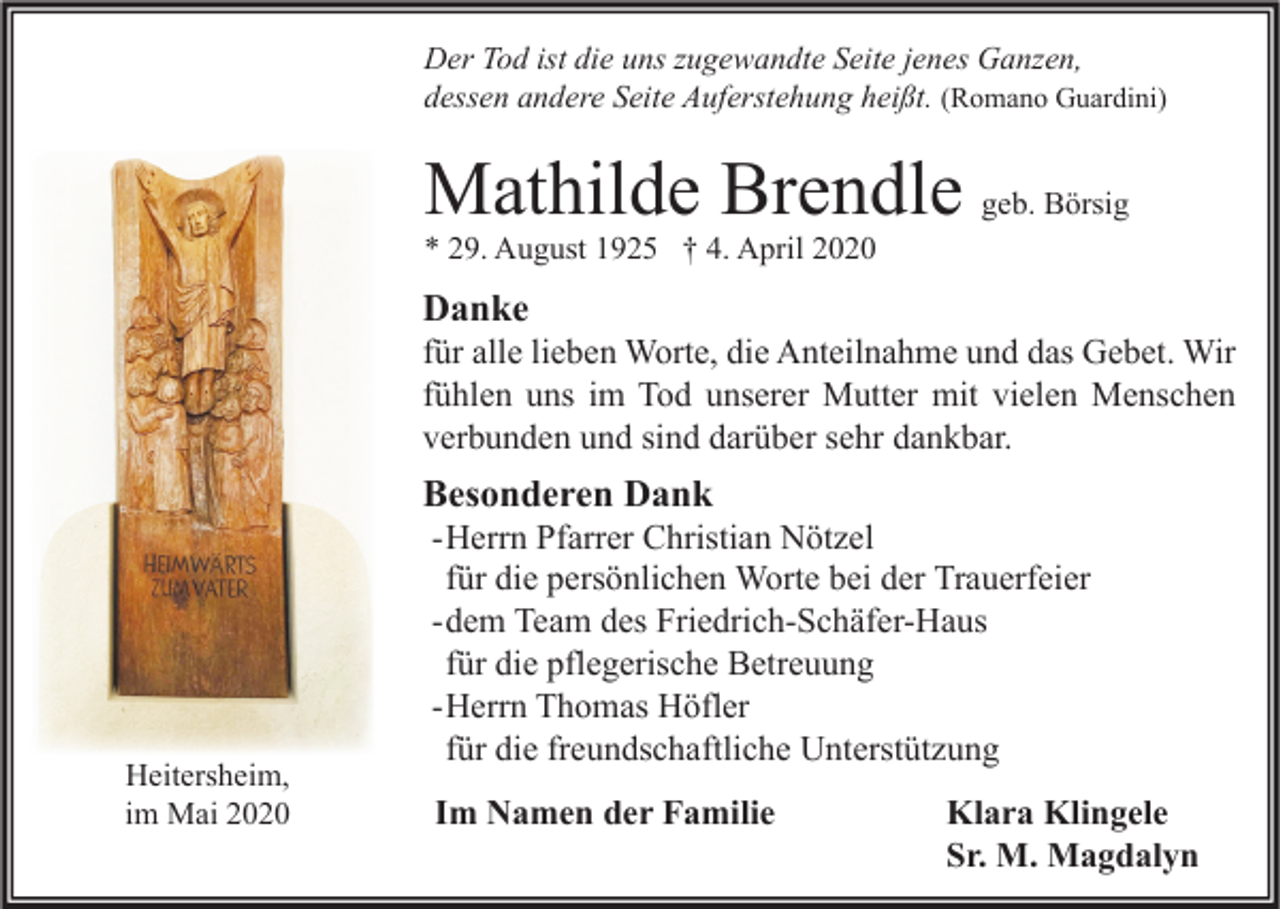 <p>Der Tod ist die uns zugewandte Seite jenes Ganzen,<br />dessen andere Seite Auferstehung heißt. (Romano Guardini)</p><p>Mathilde Brendle geb. Börsig<br />* 29. August 1925 † 4. April 2020</p><p>Danke</p><p>für alle lieben Worte, die Anteilnahme und das Gebet. Wir<br />fühlen uns im Tod unserer Mutter mit vielen Menschen<br />verbunden und sind darüber sehr dankbar.</p><p>Besonderen Dank</p><p>Heitersheim,<br />im Mai 2020</p><p>- Herrn Pfarrer Christian Nötzel<br />für die persönlichen Worte bei der Trauerfeier<br />- dem Team des Friedrich-Schäfer-Haus<br />für die pflegerische Betreuung<br />- Herrn Thomas Höfler<br />für die freundschaftliche Unterstützung<br />Im Namen der Familie</p><p>Klara Klingele<br />Sr. M. Magdalyn</p>