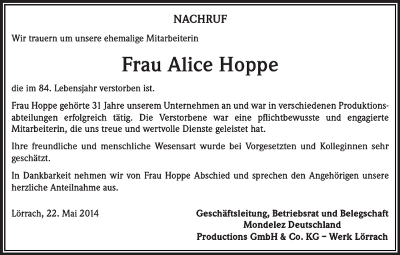 <p>NACHRUF<br />Wir trauern um unsere ehemalige Mitarbeiterin</p><p>Frau Alice Hoppe<br />die im 84. Lebensjahr verstorben ist.<br />Frau Hoppe gehörte 31 Jahre unserem Unternehmen an und war in verschiedenen Produktionsabteilungen erfolgreich tätig. Die Verstorbene war eine pflichtbewusste und engagierte<br />Mitarbeiterin, die uns treue und wertvolle Dienste geleistet hat.<br />Ihre freundliche und menschliche Wesensart wurde bei Vorgesetzten und Kolleginnen sehr<br />geschätzt.<br />In Dankbarkeit nehmen wir von Frau Hoppe Abschied und sprechen den Angehörigen unsere<br />herzliche Anteilnahme aus.<br />Lörrach, 22. Mai 2014</p><p>Geschäftsleitung, Betriebsrat und Belegschaft<br />Mondelez Deutschland<br />Productions GmbH &amp; Co. KG – Werk Lörrach</p>