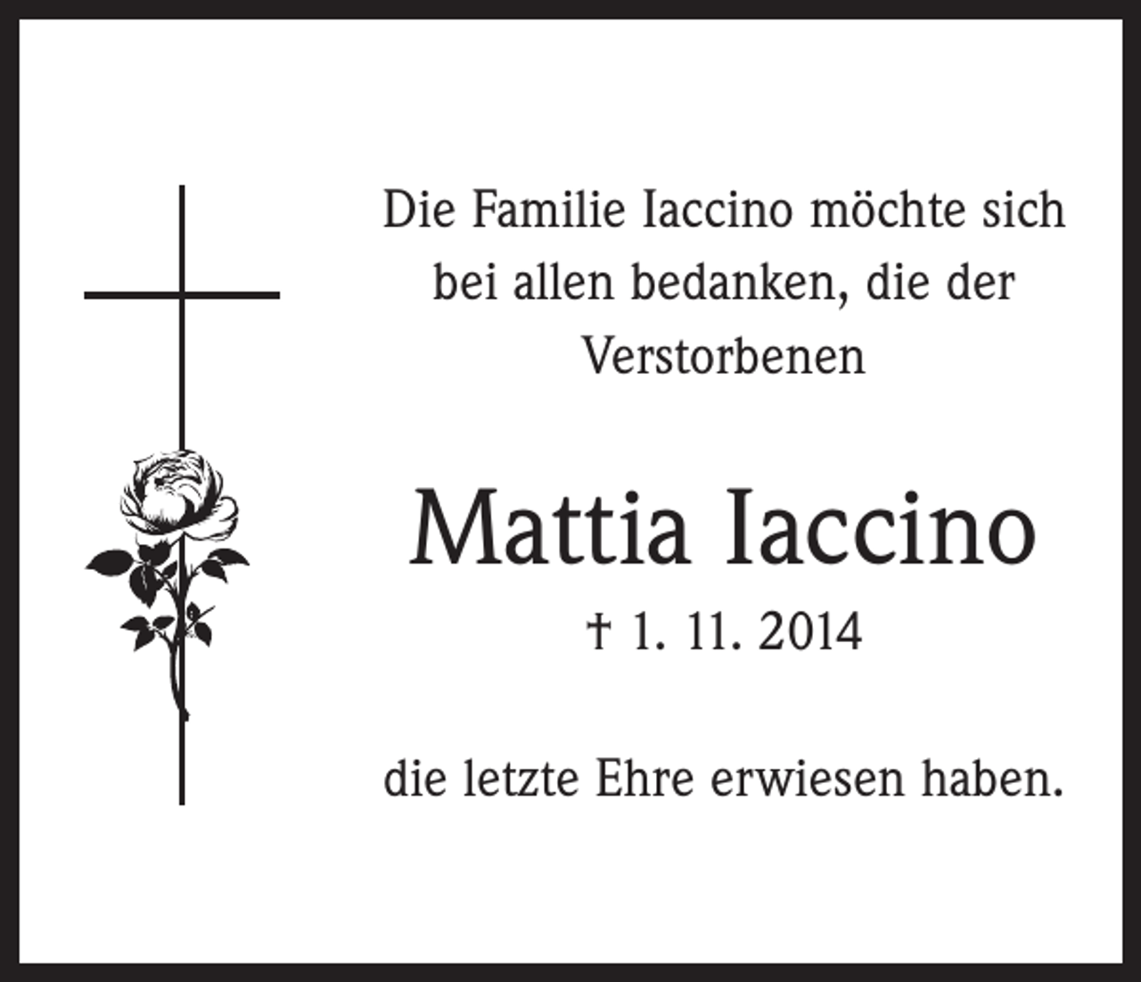 <p>Die Familie Iaccino möchte sich<br />bei allen bedanken, die der<br />­Verstorbenen</p><p>Mattia Iaccino<br />† 1. 11. 2014<br />die letzte Ehre erwiesen haben.</p>