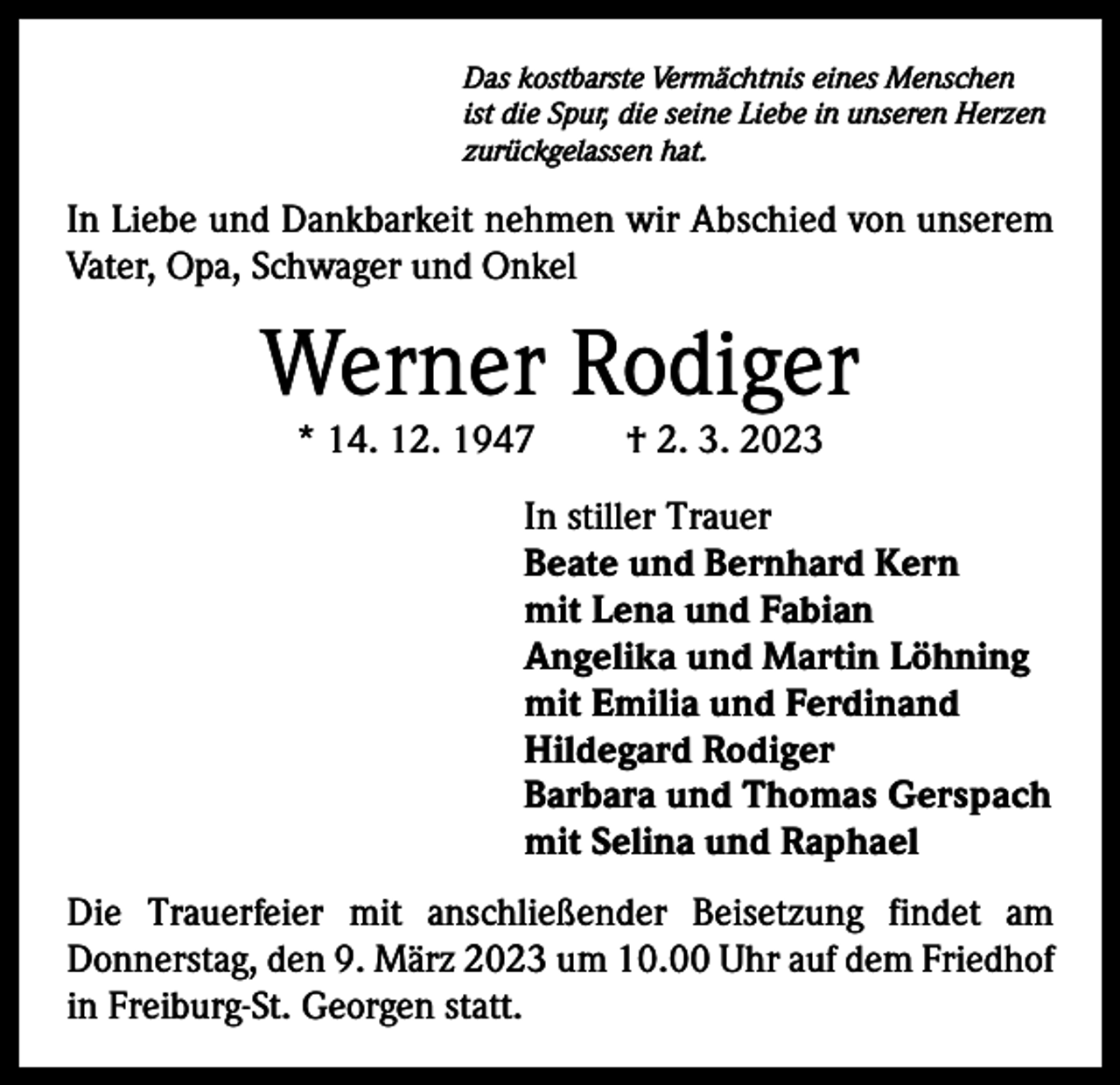<p>Das kostbarste Vermächtnis eines Menschen<br />ist die Spur, die seine Liebe in unseren Herzen<br />zurückgelassen hat.</p><p>In Liebe und Dankbarkeit nehmen wir Abschied von unserem<br />Vater, Opa, Schwager und Onkel</p><p>Werner Rodiger<br />* 14. 12. 1947</p><p>† 2. 3. 2023</p><p>In stiller Trauer<br />Beate und Bernhard Kern<br />mit Lena und Fabian<br />Angelika und Martin Löhning<br />mit Emilia und Ferdinand<br />Hildegard Rodiger<br />Barbara und Thomas Gerspach<br />mit Selina und Raphael<br />Die Trauerfeier mit anschließender Beisetzung findet am<br />Donnerstag, den 9. März 2023 um 10.00 Uhr auf dem Friedhof<br />in Freiburg-St. Georgen statt.</p>
