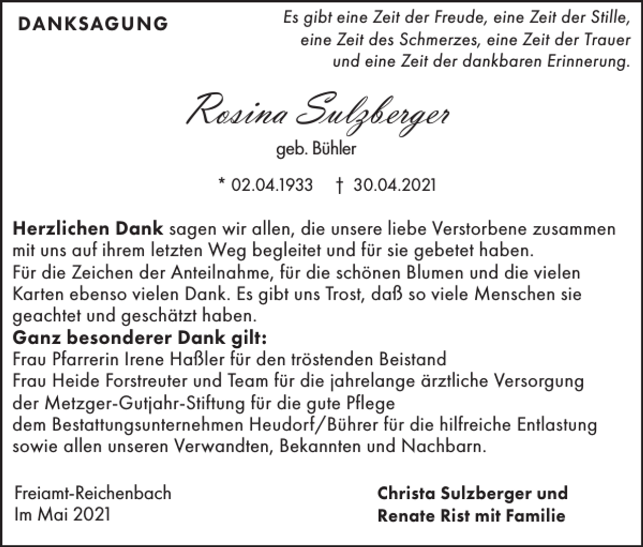 <p>DANKSAGUNG</p><p>Es gibt eine Zeit der Freude, eine Zeit der Stille,<br />eine Zeit des Schmerzes, eine Zeit der Trauer<br />und eine Zeit der dankbaren Erinnerung.</p><p>Rosina Sulzberger<br />geb. Bühler</p><p>* 02.04.1933</p><p>† 30.04.2021</p><p>Herzlichen Dank sagen wir allen, die unsere liebe Verstorbene zusammen<br />mit uns auf ihrem letzten Weg begleitet und für sie gebetet haben.<br />Für die Zeichen der Anteilnahme, für die schönen Blumen und die vielen<br />Karten ebenso vielen Dank. Es gibt uns Trost, daß so viele Menschen sie<br />geachtet und geschätzt haben.<br />Ganz besonderer Dank gilt:<br />Frau Pfarrerin Irene Haßler für den tröstenden Beistand<br />Frau Heide Forstreuter und Team für die jahrelange ärztliche Versorgung<br />der Metzger-Gutjahr-Stiftung für die gute Pflege<br />dem Bestattungsunternehmen Heudorf/Bührer für die hilfreiche Entlastung<br />sowie allen unseren Verwandten, Bekannten und Nachbarn.<br />Freiamt-Reichenbach<br />Im Mai 2021</p><p>Christa Sulzberger und<br />Renate Rist mit Familie</p>