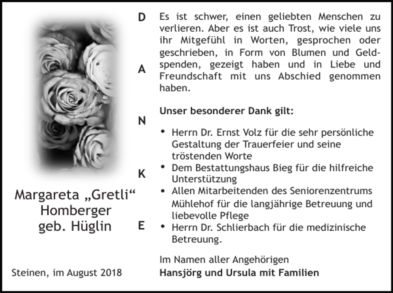 <p>D</p><p>A</p><p>N</p><p>K</p><p>Margareta „Gretli“<br />Homberger<br />E<br />geb. Hüglin</p><p>Steinen, im August 2018</p><p>Es ist schwer, einen geliebten Menschen zu<br />verlieren. Aber es ist auch Trost, wie viele uns<br />ihr Mitgefühl in Worten, gesprochen oder<br />geschrieben, in Form von Blumen und Geldspenden, gezeigt haben und in Liebe und<br />Freundschaft mit uns Abschied genommen<br />haben.<br />Unser besonderer Dank gilt:</p><p>• Herrn Dr. Ernst Volz für die sehr persönliche<br />Gestaltung der Trauerfeier und seine<br />tröstenden Worte<br />• Dem Bestattungshaus Bieg für die hilfreiche<br />Unterstützung<br />• Allen Mitarbeitenden des Seniorenzentrums<br />Mühlehof für die langjährige Betreuung und<br />liebevolle Pflege<br />• Herrn Dr. Schlierbach für die medizinische<br />Betreuung.<br />Im Namen aller Angehörigen<br />Hansjörg und Ursula mit Familien</p>