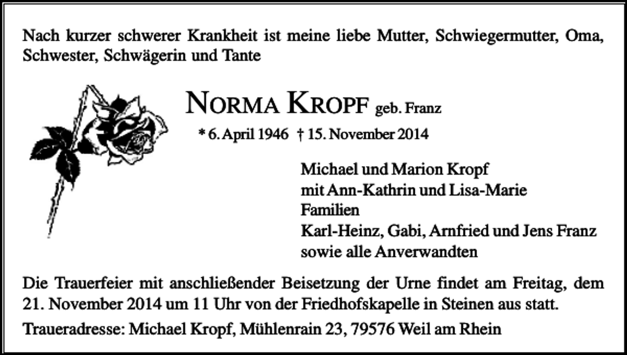 <p>Nach kurzer schwerer Krankheit ist meine liebe Mutter, Schwiegermutter, Oma,<br />Schwester, Schwägerin und Tante</p><p>NORMA KROPF geb. Franz<br />* 6. April 1946 † 15. November 2014</p><p>Michael und Marion Kropf<br />mit Ann-Kathrin und Lisa-Marie<br />Familien<br />Karl-Heinz, Gabi, Arnfried und Jens Franz<br />sowie alle Anverwandten<br />Die Trauerfeier mit anschließender Beisetzung der Urne findet am Freitag, dem<br />21. November 2014 um 11 Uhr von der Friedhofskapelle in Steinen aus statt.<br />Traueradresse: Michael Kropf, Mühlenrain 23, 79576 Weil am Rhein</p>