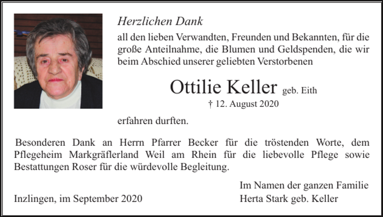 <p>Herzlichen Dank<br />all den lieben Verwandten, Freunden und Bekannten, für die<br />große Anteilnahme, die Blumen und Geldspenden, die wir<br />beim Abschied unserer geliebten Verstorbenen</p><p>Ottilie Keller geb. Eith<br />† 12. August 2020</p><p>erfahren durften.<br />Besonderen Dank an Herrn Pfarrer Becker für die tröstenden Worte, dem<br />Pflegeheim Markgräflerland Weil am Rhein für die liebevolle Pflege sowie<br />Bestattungen Roser für die würdevolle Begleitung.<br />Inzlingen, im September 2020</p><p>Im Namen der ganzen Familie<br />Herta Stark geb. Keller</p>