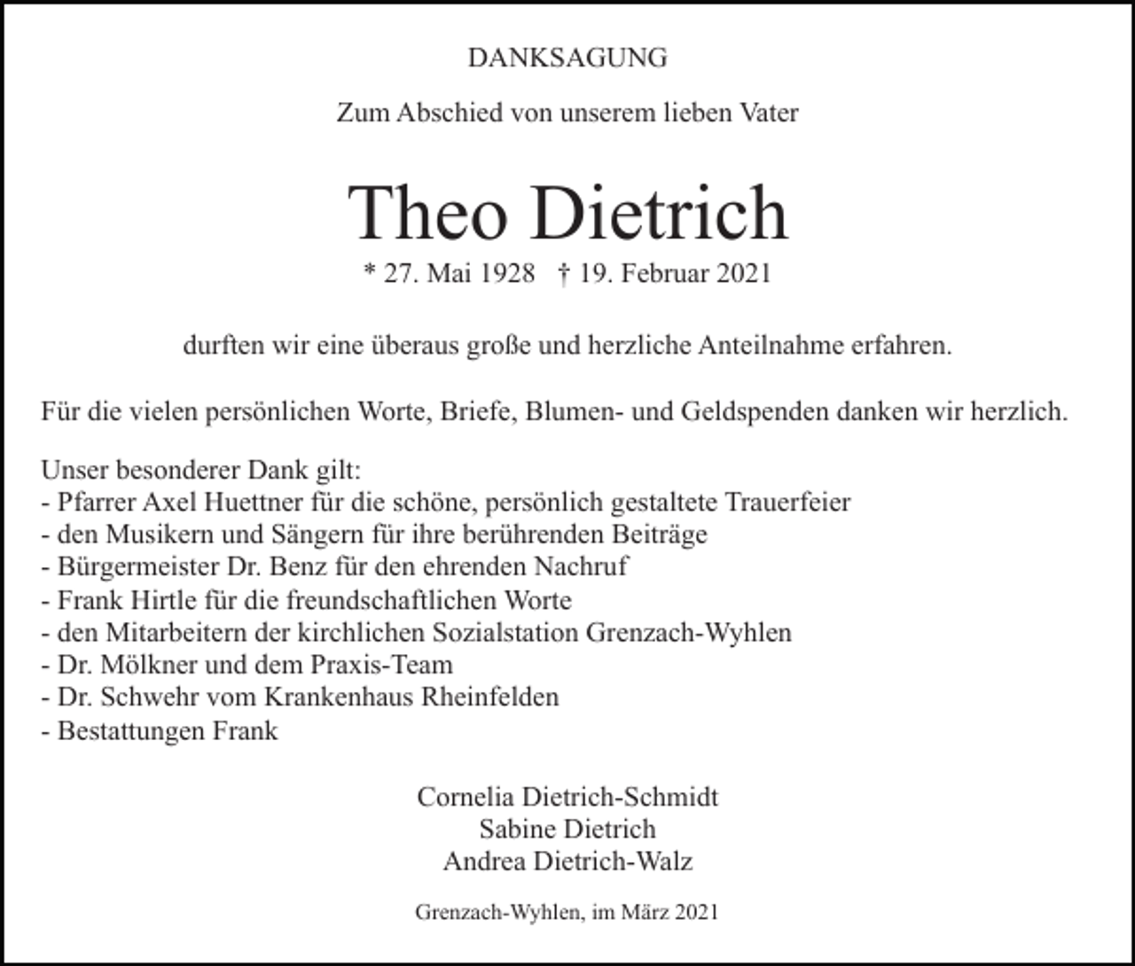 <p>DANKSAGUNG<br />Zum Abschied von unserem lieben Vater</p><p>Theo Dietrich<br />* 27. Mai 1928 † 19. Februar 2021<br />durften wir eine überaus große und herzliche Anteilnahme erfahren.<br />Für die vielen persönlichen Worte, Briefe, Blumen- und Geldspenden danken wir herzlich.<br />Unser besonderer Dank gilt:<br />- Pfarrer Axel Huettner für die schöne, persönlich gestaltete Trauerfeier<br />- den Musikern und Sängern für ihre berührenden Beiträge<br />- Bürgermeister Dr. Benz für den ehrenden Nachruf<br />- Frank Hirtle für die freundschaftlichen Worte<br />- den Mitarbeitern der kirchlichen Sozialstation Grenzach-Wyhlen<br />- Dr. Mölkner und dem Praxis-Team<br />- Dr. Schwehr vom Krankenhaus Rheinfelden<br />- Bestattungen Frank<br />Cornelia Dietrich-Schmidt<br />Sabine Dietrich<br />Andrea Dietrich-Walz<br />Grenzach-Wyhlen, im März 2021</p>