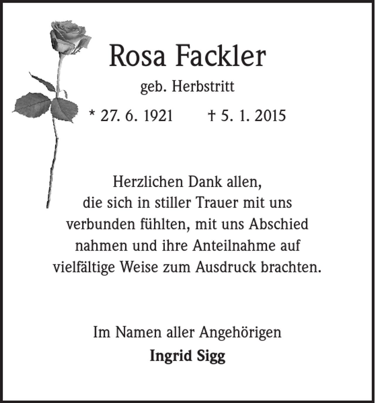 <p>Rosa Fackler<br />geb. Herbstritt<br />* 27. 6. 1921 † 5. 1. 2015</p><p>Herzlichen Dank allen,<br />die sich in stiller Trauer mit uns<br />verbunden fühlten, mit uns Abschied<br />nahmen und ihre Anteilnahme auf<br />vielfältige Weise zum Ausdruck brachten.</p><p>Im Namen aller Angehörigen<br />Ingrid Sigg</p>