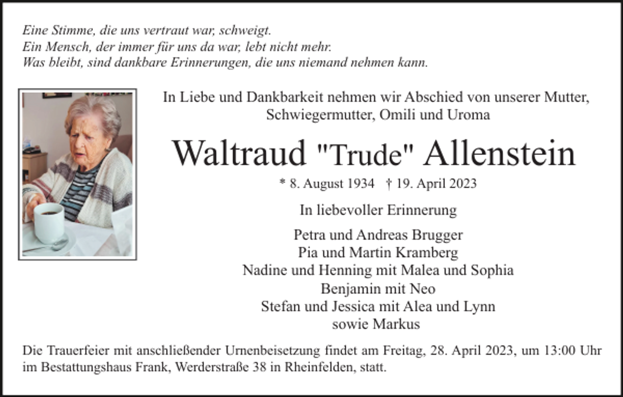 <p>Eine Stimme, die uns vertraut war, schweigt.<br />Ein Mensch, der immer für uns da war, lebt nicht mehr.<br />Was bleibt, sind dankbare Erinnerungen, die uns niemand nehmen kann.</p><p>In Liebe und Dankbarkeit nehmen wir Abschied von unserer Mutter,<br />Schwiegermutter, Omili und Uroma</p><p>Waltraud "Trude" Allenstein<br />* 8. August 1934 † 19. April 2023</p><p>In liebevoller Erinnerung<br />Petra und Andreas Brugger<br />Pia und Martin Kramberg<br />Nadine und Henning mit Malea und Sophia<br />Benjamin mit Neo<br />Stefan und Jessica mit Alea und Lynn<br />sowie Markus<br />Die Trauerfeier mit anschließender Urnenbeisetzung findet am Freitag, 28. April 2023, um 13:00 Uhr<br />im Bestattungshaus Frank, Werderstraße 38 in Rheinfelden, statt.</p>