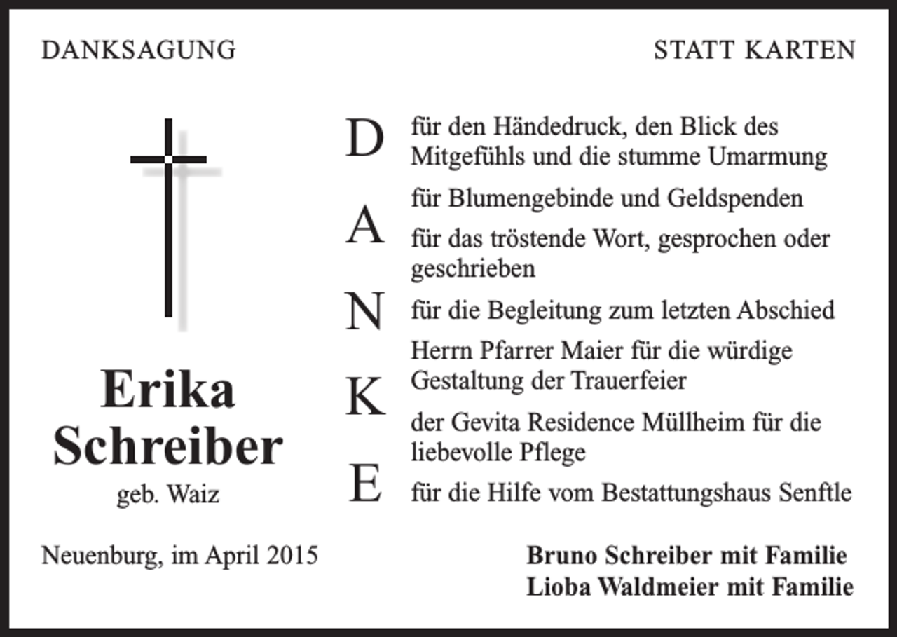 <p>DANKSAGUNG</p><p>STATT KARTEN</p><p>D</p><p>für den Händedruck, den Blick des<br />Mitgefühls und die stumme Umarmung</p><p>A</p><p>für Blumengebinde und Geldspenden</p><p>N<br />Erika<br />Schreiber<br />geb. Waiz</p><p>K<br />E</p><p>für das tröstende Wort, gesprochen oder<br />­geschrieben<br />für die Begleitung zum letzten Abschied<br />Herrn Pfarrer Maier für die würdige<br />Gestaltung der Trauerfeier<br />der Gevita Residence Müllheim für die<br />liebevolle Pflege<br />für die Hilfe vom Bestattungshaus Senftle</p><p>Neuenburg, im April 2015 Bruno Schreiber mit Familie<br />Lioba Waldmeier mit Familie</p>