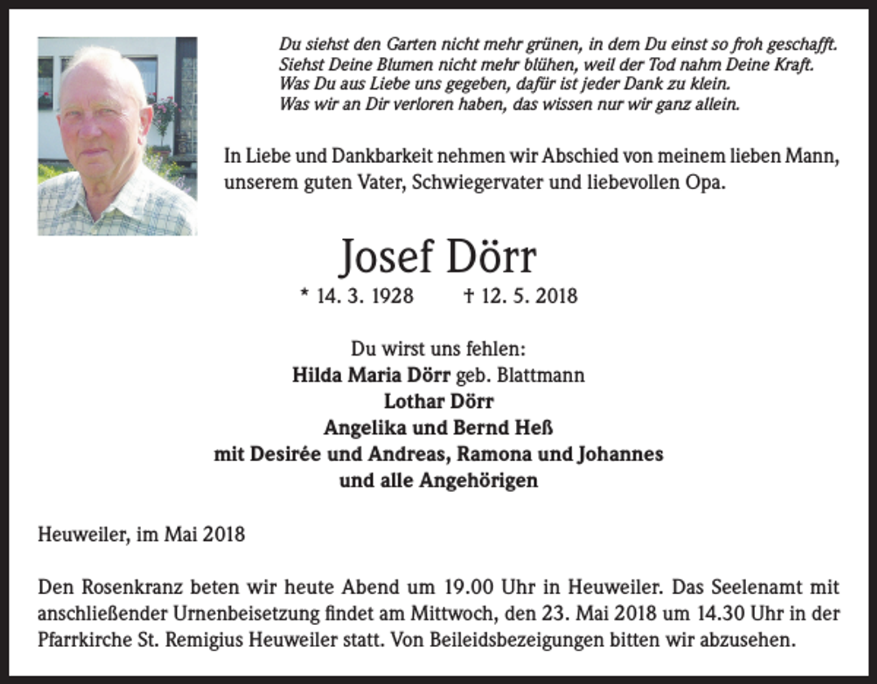 <p>Du siehst den Garten nicht mehr grünen, in dem Du einst so froh geschafft.<br />Siehst Deine Blumen nicht mehr blühen, weil der Tod nahm Deine Kraft.<br />Was Du aus Liebe uns gegeben, dafür ist jeder Dank zu klein.<br />Was wir an Dir verloren haben, das wissen nur wir ganz allein.</p><p>In Liebe und Dankbarkeit nehmen wir Abschied von meinem lieben Mann,<br />unserem guten Vater, Schwiegervater und liebevollen Opa.</p><p>Josef Dörr</p><p>* 14. 3. 1928</p><p>† 12. 5. 2018</p><p>Du wirst uns fehlen:<br />Hilda Maria Dörr geb. Blattmann<br />Lothar Dörr<br />Angelika und Bernd Heß<br />mit Desirée und Andreas, Ramona und Johannes<br />und alle Angehörigen<br />Heuweiler, im Mai 2018<br />Den Rosenkranz beten wir heute Abend um 19.00 Uhr in Heuweiler. Das Seelenamt mit<br />anschließender Urnenbeisetzung findet am Mittwoch, den 23. Mai 2018 um 14.30 Uhr in der<br />Pfarrkirche St. Remigius Heuweiler statt. Von Beileidsbezeigungen bitten wir abzusehen.</p>
