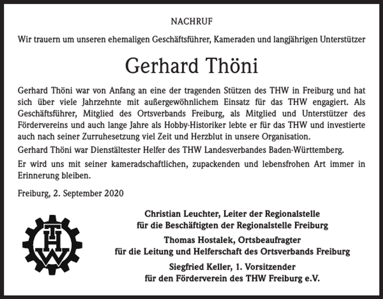<p>NACHRUF<br />Wir trauern um unseren ehemaligen Geschäftsführer, Kameraden und langjährigen Unterstützer</p><p>Gerhard Thöni<br />Gerhard Thöni war von Anfang an eine der tragenden Stützen des THW in Freiburg und hat<br />sich über viele Jahrzehnte mit außergewöhnlichem Einsatz für das THW engagiert. Als<br />Geschäfts­führer, Mitglied des Ortsverbands Freiburg, als Mitglied und Unterstützer des<br />­Fördervereins und auch lange Jahre als Hobby-Historiker lebte er für das THW und investierte<br />auch nach seiner Zurruhesetzung viel Zeit und Herzblut in unsere Organisation.<br />Gerhard Thöni war Dienstältester Helfer des THW Landesverbandes Baden-Württemberg.<br />Er wird uns mit seiner kameradschaftlichen, zupackenden und lebensfrohen Art immer in<br />­Erinnerung bleiben.<br />Freiburg, 2. September 2020<br />Christian Leuchter, Leiter der Regionalstelle<br />für die Beschäftigten der Regionalstelle Freiburg<br />Thomas Hostalek, Ortsbeaufragter<br />für die Leitung und Helferschaft des Ortsverbands Freiburg<br />Siegfried Keller, 1. Vorsitzender<br />für den Förderverein des THW Freiburg e.V.</p>