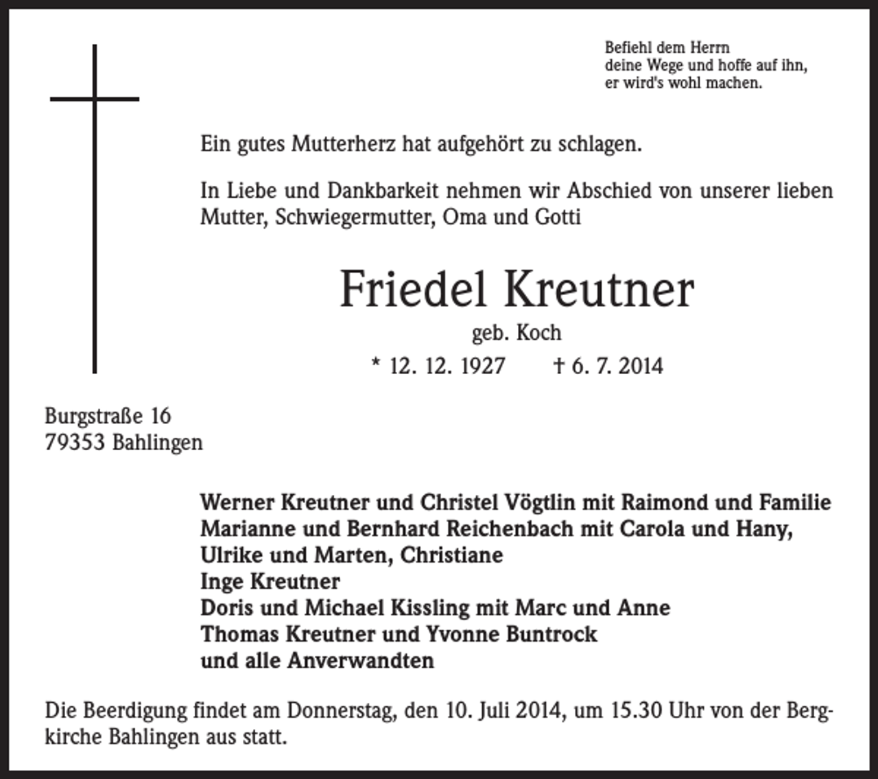 <p>Befiehl dem Herrn<br />deine Wege und hoffe auf ihn,<br />er wird's wohl machen.</p><p>Ein gutes Mutterherz hat aufgehört zu schlagen.<br />In Liebe und Dankbarkeit nehmen wir Abschied von unserer lieben<br />Mutter, Schwiegermutter, Oma und Gotti</p><p>Friedel Kreutner<br />geb. Koch<br />* 12. 12. 1927 † 6. 7. 2014</p><p>Burgstraße 16<br />79353 Bahlingen<br />Werner Kreutner und Christel Vögtlin mit Raimond und Familie<br />Marianne und Bernhard Reichenbach mit Carola und Hany,<br />Ulrike und Marten, Christiane<br />Inge Kreutner<br />Doris und Michael Kissling mit Marc und Anne<br />Thomas Kreutner und Yvonne Buntrock<br />und alle Anverwandten<br />Die Beerdigung findet am Donnerstag, den 10. Juli 2014, um 15.30 Uhr von der Bergkirche Bahlingen aus statt.</p>