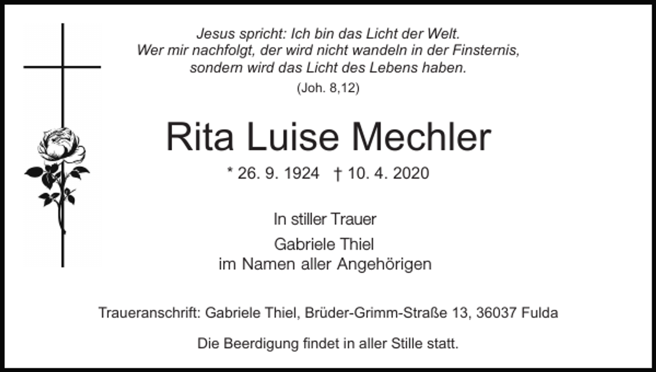 <p>Jesus spricht: Ich bin das Licht der Welt.<br />Wer mir nachfolgt, der wird nicht wandeln in der Finsternis,<br />sondern wird das Licht des Lebens haben.<br />(Joh. 8,12)</p><p>Rita Luise Mechler<br />* 26. 9. 1924 † 10. 4. 2020<br />In stiller Trauer<br />Gabriele Thiel<br />im Namen aller Angehörigen<br />Traueranschrift: Gabriele Thiel, Brüder-Grimm-Straße 13, 36037 Fulda<br />Die Beerdigung findet in aller Stille statt.</p>