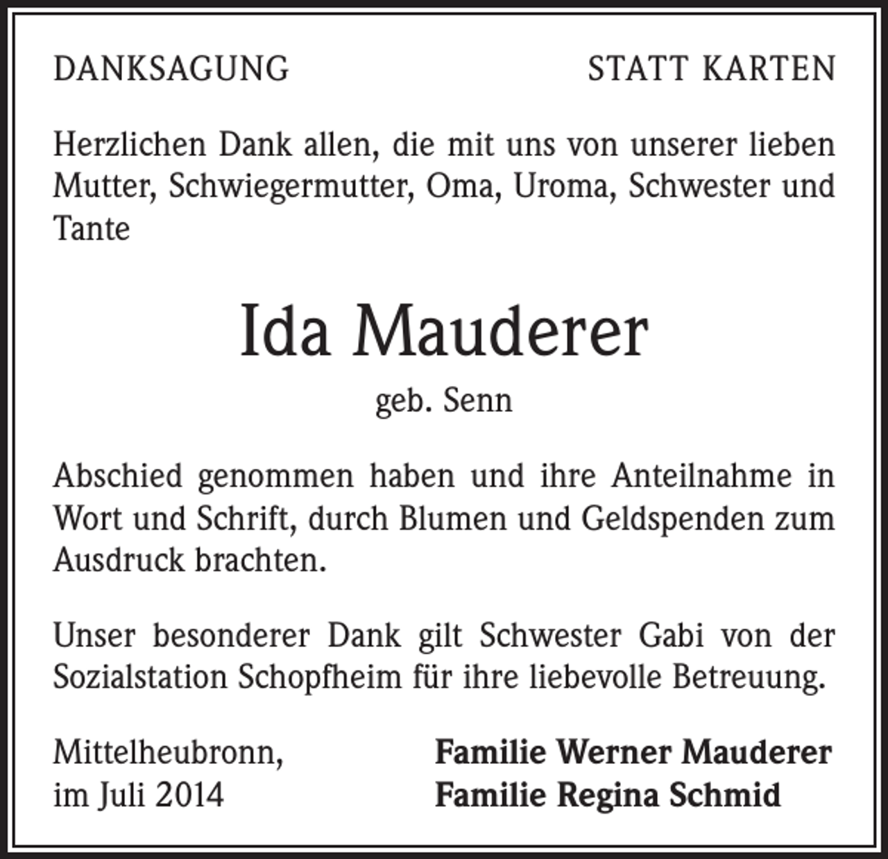 <p>DANKSAGUNG</p><p>STATT KARTEN</p><p>Herzlichen Dank allen, die mit uns von unserer lieben<br />Mutter, Schwiegermutter, Oma, Uroma, Schwester und<br />Tante</p><p>Ida Mauderer<br />geb. Senn<br />Abschied genommen haben und ihre Anteilnahme in<br />Wort und Schrift, durch Blumen und Geldspenden zum<br />Ausdruck brachten.<br />Unser besonderer Dank gilt Schwester Gabi von der<br />Sozialstation Schopfheim für ihre liebevolle Betreuung.<br />Mittelheubronn,<br />im Juli 2014</p><p>Familie Werner Mauderer<br />Familie Regina Schmid</p>