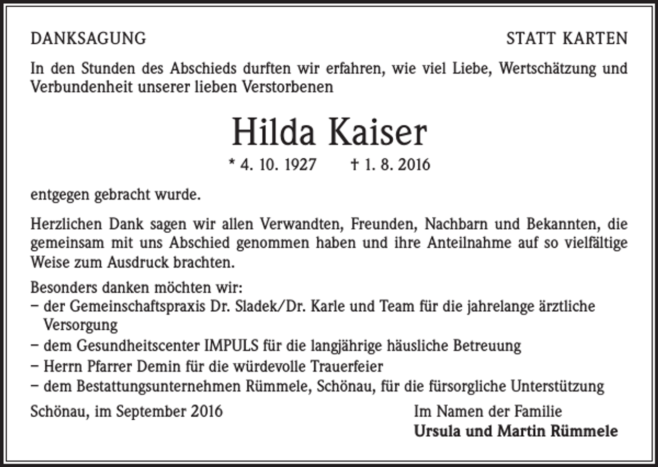 <p>Danksagung</p><p>Statt Karten</p><p>In den Stunden des Abschieds durften wir erfahren, wie viel Liebe, Wertschätzung und<br />Verbundenheit unserer lieben Verstorbenen</p><p>Hilda Kaiser</p><p>* 4. 10. 1927 † 1. 8. 2016<br />entgegen gebracht wurde.<br />Herzlichen Dank sagen wir allen Verwandten, Freunden, Nachbarn und Bekannten, die<br />gemeinsam mit uns Abschied genommen haben und ihre Anteilnahme auf so vielfältige<br />Weise zum Ausdruck brachten.<br />Besonders danken möchten wir:<br />– der Gemeinschaftspraxis Dr. Sladek/Dr. Karle und Team für die jahrelange ärztliche<br />Versorgung<br />– dem Gesundheitscenter IMPULS für die langjährige häusliche Betreuung<br />– Herrn Pfarrer Demin für die würdevolle Trauerfeier<br />– dem Bestattungsunternehmen Rümmele, Schönau, für die fürsorgliche Unterstützung<br />Schönau, im September 2016<br />Im Namen der Familie</p><p>Ursula und Martin Rümmele</p>