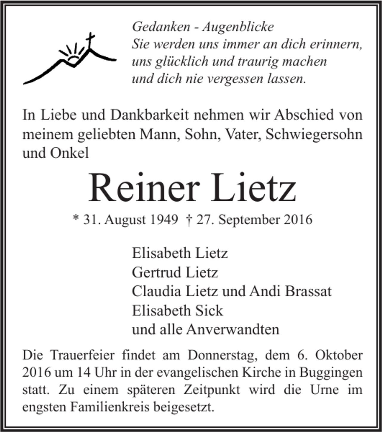 <p>Gedanken - Augenblicke<br />Sie werden uns immer an dich erinnern,<br />uns glücklich und traurig machen<br />und dich nie vergessen lassen.</p><p>In Liebe und Dankbarkeit nehmen wir Abschied von<br />meinem geliebten Mann, Sohn, Vater, Schwiegersohn<br />und Onkel</p><p>Reiner Lietz</p><p>* 31. August 1949 † 27. September 2016</p><p>Elisabeth Lietz<br />Gertrud Lietz<br />Claudia Lietz und Andi Brassat<br />Elisabeth Sick<br />und alle Anverwandten<br />Die Trauerfeier findet am Donnerstag, dem 6. Oktober<br />2016 um 14 Uhr in der evangelischen Kirche in Buggingen<br />statt. Zu einem späteren Zeitpunkt wird die Urne im<br />engsten Familienkreis beigesetzt.</p>