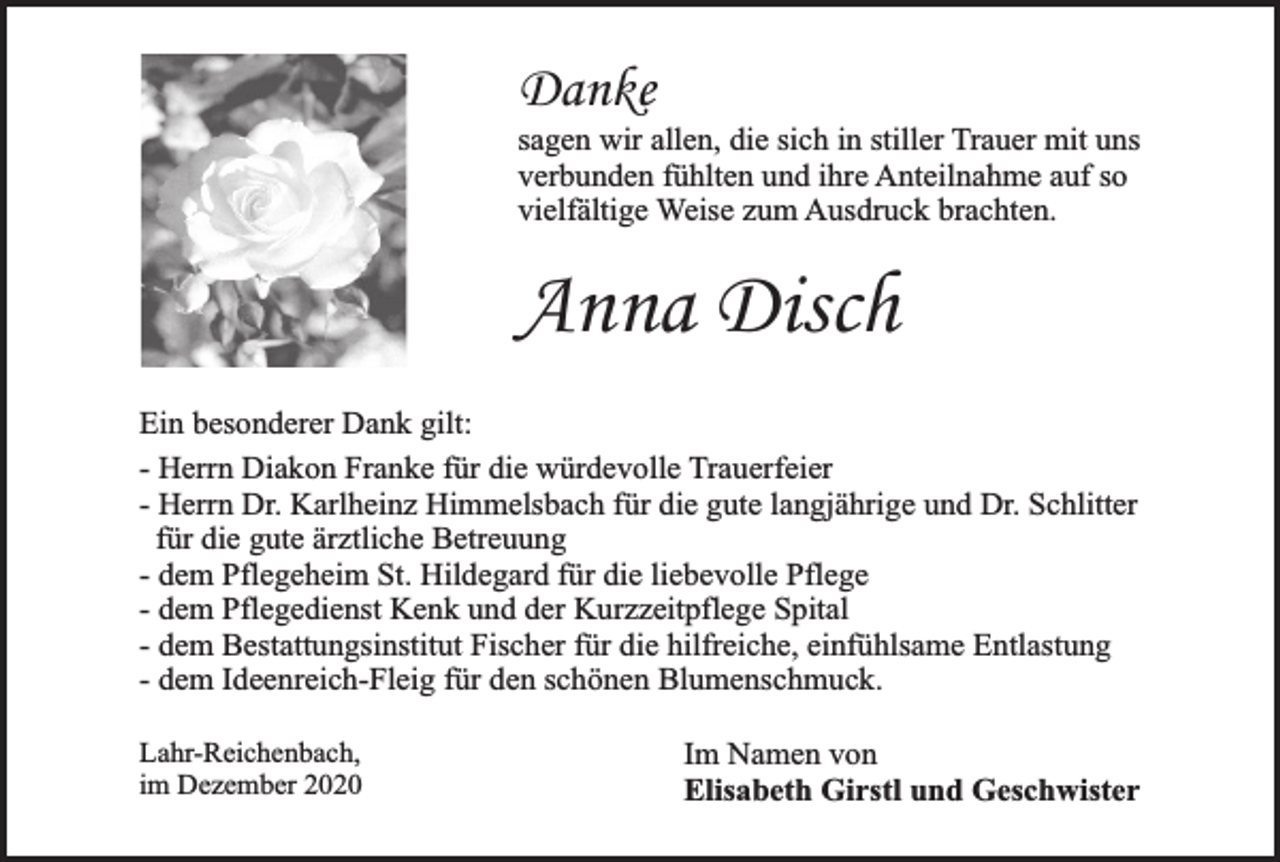 <p>Danke</p><p>sagen wir allen, die sich in stiller Trauer mit uns<br />verbunden fühlten und ihre Anteilnahme auf so<br />vielfältige Weise zum Ausdruck brachten.</p><p>Anna Disch<br />Ein besonderer Dank gilt:<br />- Herrn Diakon Franke für die würdevolle Trauerfeier<br />- Herrn Dr. Karlheinz Himmelsbach für die gute langjährige und Dr. Schlitter<br />für die gute ärztliche Betreuung<br />- dem Pflegeheim St. Hildegard für die liebevolle Pflege<br />- dem Pflegedienst Kenk und der Kurzzeitpflege Spital<br />- dem Bestattungsinstitut Fischer für die hilfreiche, einfühlsame Entlastung<br />- dem Ideenreich-Fleig für den schönen Blumenschmuck.<br />Lahr-Reichenbach,<br />im Dezember 2020</p><p>Im Namen von<br />Elisabeth Girstl und Geschwister</p>