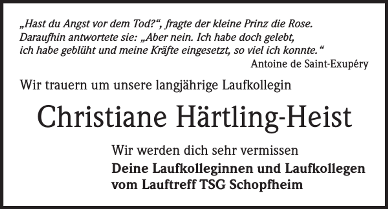 <p>„Hast du Angst vor dem Tod?“, fragte der kleine Prinz die Rose.<br />Daraufhin antwortete sie: „Aber nein. Ich habe doch gelebt,<br />ich habe geblüht und meine Kräfte eingesetzt, so viel ich konnte.“</p><p>Antoine de Saint-Exupéry</p><p>Wir trauern um unsere langjährige Laufkollegin</p><p>Christiane Härtling-Heist<br />Wir werden dich sehr vermissen<br />Deine Laufkolleginnen und Laufkollegen<br />vom Lauftreff TSG Schopfheim</p>