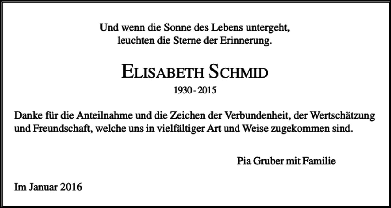 <p>Und wenn die Sonne des Lebens untergeht,<br />leuchten die Sterne der Erinnerung.</p><p>ELISABETH SCHMID<br />1930 - 2015</p><p>Danke für die Anteilnahme und die Zeichen der Verbundenheit, der Wertschätzung<br />und Freundschaft, welche uns in vielfältiger Art und Weise zugekommen sind.<br />Pia Gruber mit Familie<br />Im Januar 2016</p>