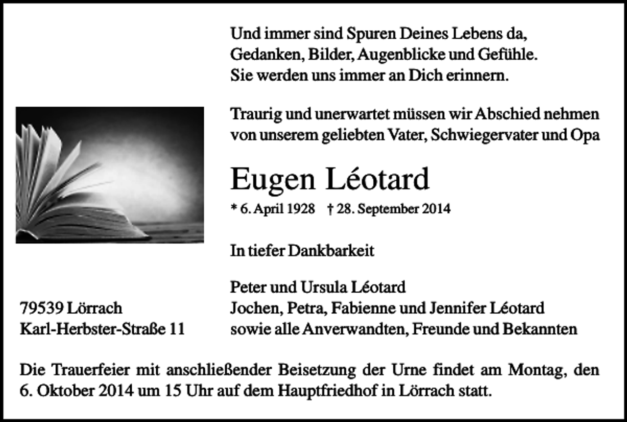 <p>Und immer sind Spuren Deines Lebens da,<br />Gedanken, Bilder, Augenblicke und Gefühle.<br />Sie werden uns immer an Dich erinnern.<br />Traurig und unerwartet müssen wir Abschied nehmen<br />von unserem geliebten Vater, Schwiegervater und Opa</p><p>Eugen Léotard<br />* 6. April 1928 † 28. September 2014</p><p>In tiefer Dankbarkeit<br />79539 Lörrach<br />Karl-Herbster-Straße 11</p><p>Peter und Ursula Léotard<br />Jochen, Petra, Fabienne und Jennifer Léotard<br />sowie alle Anverwandten, Freunde und Bekannten</p><p>Die Trauerfeier mit anschließender Beisetzung der Urne findet am Montag, den<br />6. Oktober 2014 um 15 Uhr auf dem Hauptfriedhof in Lörrach statt.</p>