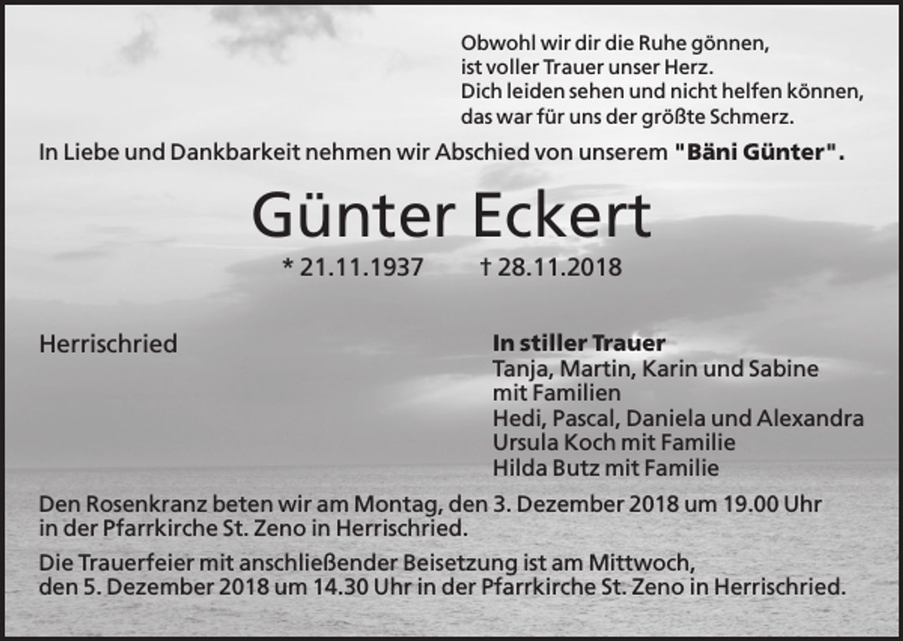 <p>Obwohl wir dir die Ruhe gönnen,<br />ist voller Trauer unser Herz.<br />Dich leiden sehen und nicht helfen können,<br />das war für uns der größte Schmerz.</p><p>In Liebe und Dankbarkeit nehmen wir Abschied von unserem "Bäni Günter".</p><p>Günter Eckert<br />* 21.11.1937<br />Herrischried</p><p>† 28.11.2018<br />In stiller Trauer<br />Tanja, Martin, Karin und Sabine<br />mit Familien<br />Hedi, Pascal, Daniela und Alexandra<br />Ursula Koch mit Familie<br />Hilda Butz mit Familie</p><p>Den Rosenkranz beten wir am Montag, den 3. Dezember 2018 um 19.00 Uhr<br />in der Pfarrkirche St. Zeno in Herrischried.<br />Die Trauerfeier mit anschließender Beisetzung ist am Mittwoch,<br />den 5. Dezember 2018 um 14.30 Uhr in der Pfarrkirche St. Zeno in Herrischried.</p>
