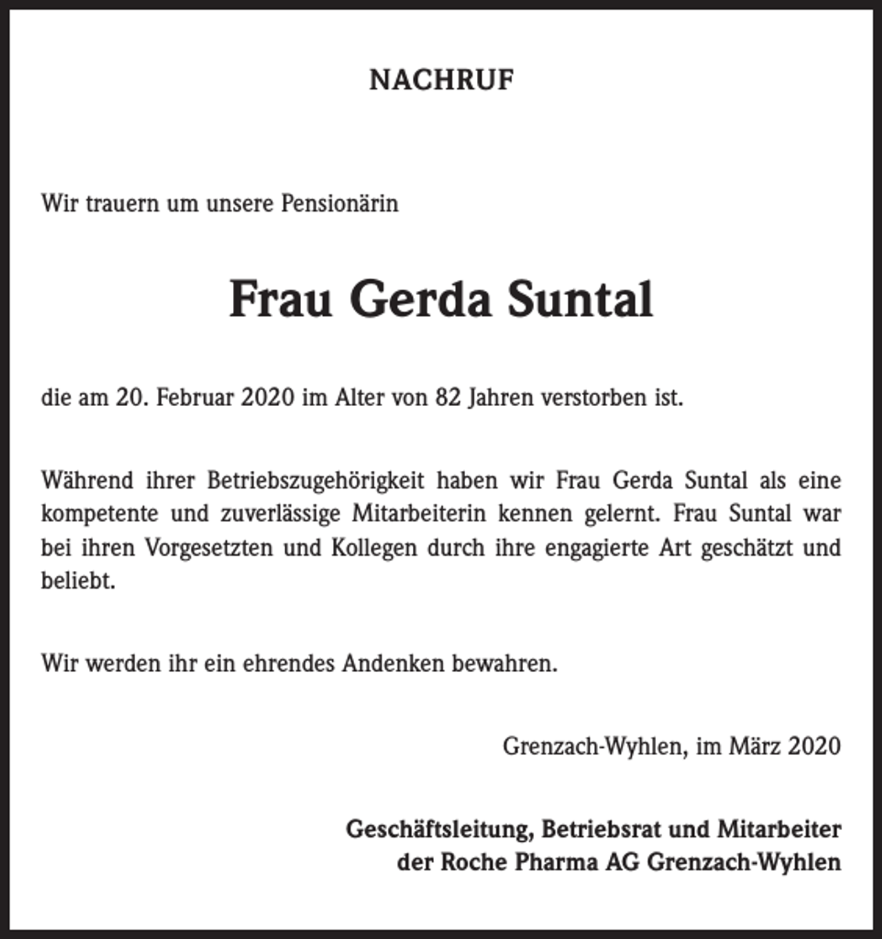 <p>NACHRUF</p><p>Wir trauern um unsere Pensionärin</p><p>Frau Gerda Suntal<br />die am 20. Februar 2020 im Alter von 82 Jahren verstorben ist.<br />Während ihrer Betriebszugehörigkeit haben wir Frau Gerda Suntal als eine<br />­kompetente und zuverlässige Mitarbeiterin kennen gelernt. Frau Suntal war<br />bei ihren Vorgesetzten und Kollegen durch ihre engagierte Art geschätzt und<br />beliebt.<br />Wir werden ihr ein ehrendes Andenken bewahren.<br />Grenzach-Wyhlen, im März 2020<br />Geschäftsleitung, Betriebsrat und Mitarbeiter<br />der Roche Pharma AG Grenzach-Wyhlen</p>