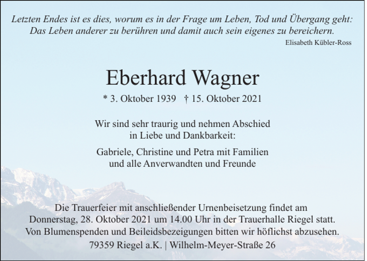 <p>Letzten Endes ist es dies, worum es in der Frage um Leben, Tod und Übergang geht:<br />Das Leben anderer zu berühren und damit auch sein eigenes zu bereichern.<br />Elisabeth Kübler-Ross</p><p>Eberhard Wagner<br />* 3. Oktober 1939 † 15. Oktober 2021<br />Wir sind sehr traurig und nehmen Abschied<br />in Liebe und Dankbarkeit:<br />Gabriele, Christine und Petra mit Familien<br />und alle Anverwandten und Freunde</p><p>Die Trauerfeier mit anschließender Urnenbeisetzung findet am<br />Donnerstag, 28. Oktober 2021 um 14.00 Uhr in der Trauerhalle Riegel statt.<br />Von Blumenspenden und Beileidsbezeigungen bitten wir höflichst abzusehen.<br />79359 Riegel a.K. | Wilhelm-Meyer-Straße 26</p>