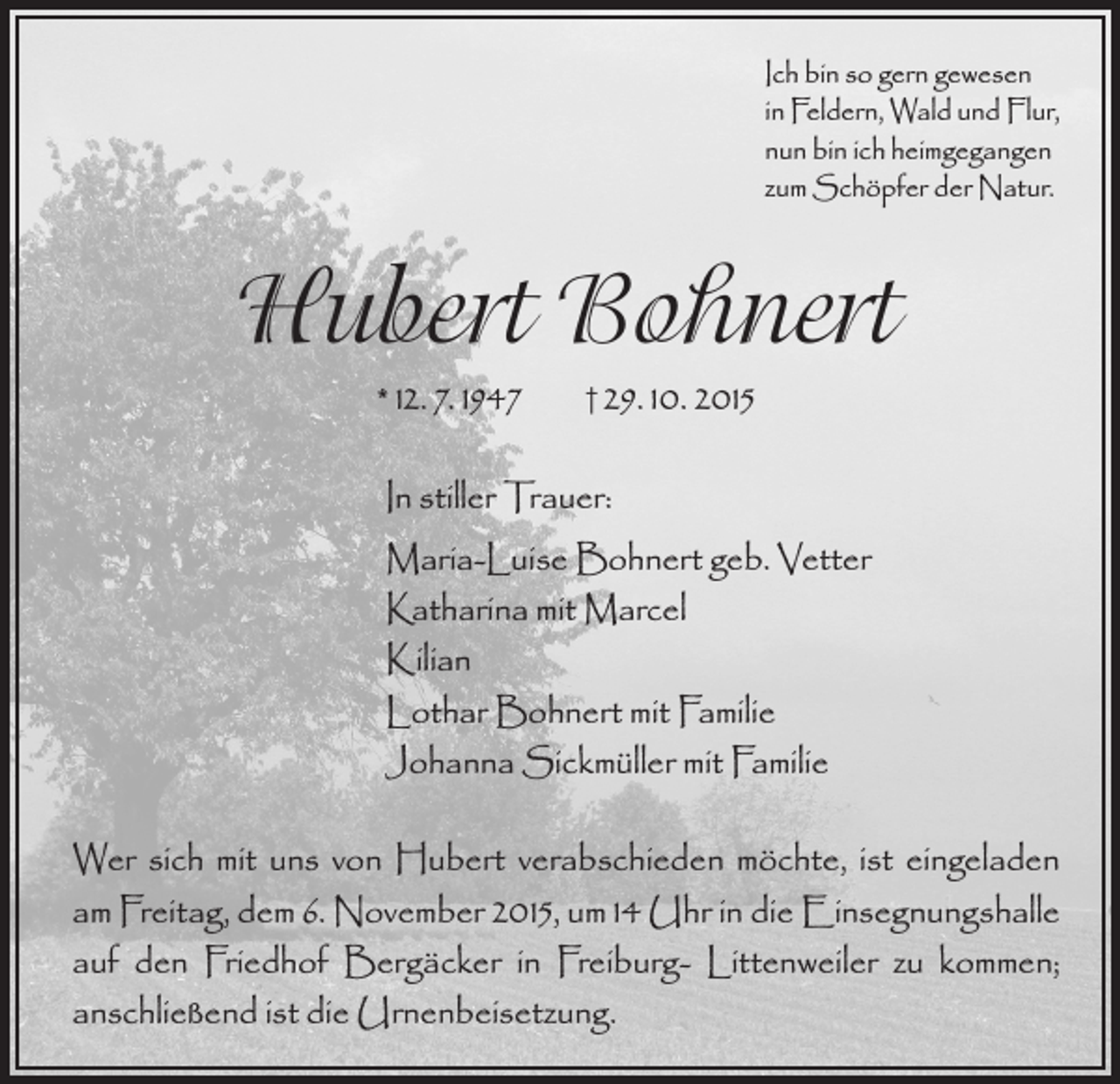 <p>Ich bin so gern gewesen<br />in Feldern, Wald und Flur,<br />nun bin ich heimgegangen<br />zum Schöpfer der Natur.</p><p>Hubert Bohnert<br />* 12. 7. 1947</p><p>† 29. 10. 2015</p><p>In stiller Trauer:<br />Maria-Luise Bohnert geb. Vetter<br />Katharina mit Marcel<br />Kilian<br />Lothar Bohnert mit Familie<br />Johanna Sickmüller mit Familie<br />Wer sich mit uns von Hubert verabschieden möchte, ist eingeladen<br />am Freitag, dem 6. November 2015, um 14 Uhr in die Einsegnungshalle<br />auf den Friedhof Bergäcker in Freiburg- Littenweiler zu kommen;<br />anschließend ist die Urnenbeisetzung.</p>