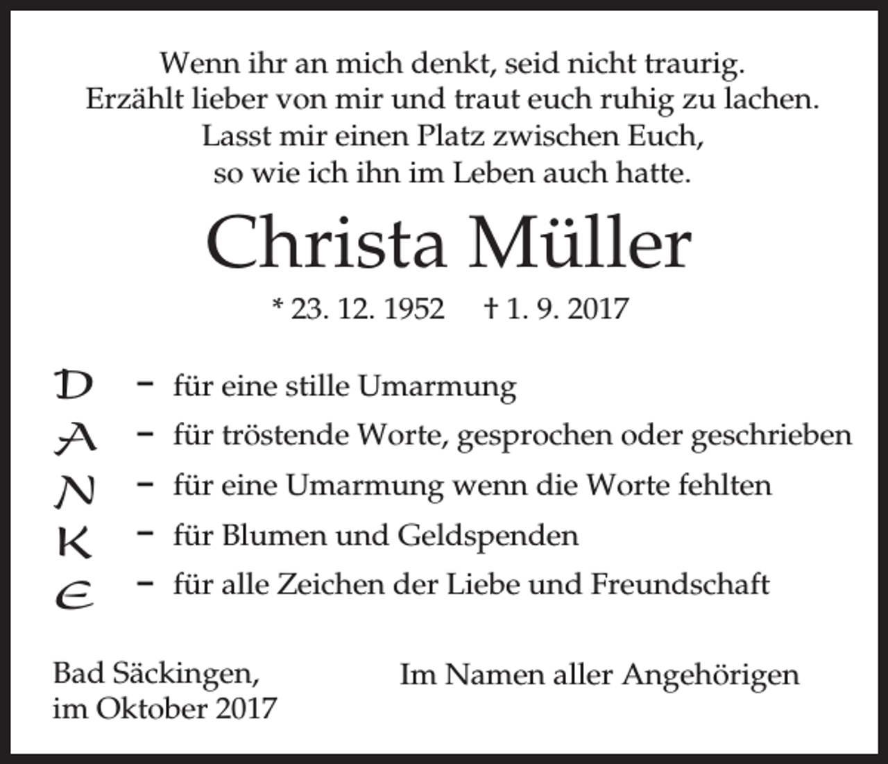 <p>Wenn ihr an mich denkt, seid nicht traurig.<br />Erzählt lieber von mir und traut euch ruhig zu lachen.<br />Lasst mir einen Platz zwischen Euch,<br />so wie ich ihn im Leben auch hatte.</p><p>Christa Müller<br />* 23. 12. 1952</p><p>D<br />A<br />N<br />K<br />E</p><p>† 1. 9. 2017</p><p>D für eine stille Umarmung<br />D für tröstende Worte, gesprochen oder geschrieben<br />D für eine Umarmung wenn die Worte fehlten<br />D für Blumen und Geldspenden<br />D für alle Zeichen der Liebe und Freundschaft</p><p>Bad Säckingen,<br />im Oktober 2017</p><p>Im Namen aller Angehörigen</p>