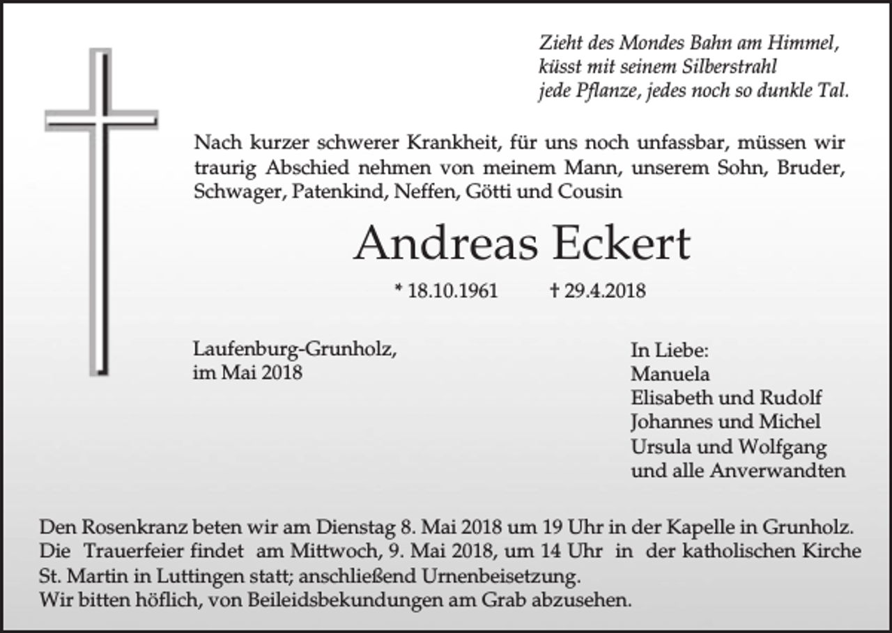 <p>Zieht des Mondes Bahn am Himmel,<br />küsst mit seinem Silberstrahl<br />jede Pflanze, jedes noch so dunkle Tal.<br />Nach kurzer schwerer Krankheit, für uns noch unfassbar, müssen wir<br />traurig Abschied nehmen von meinem Mann, unserem Sohn, Bruder,<br />Schwager, Patenkind, Neffen, Götti und Cousin</p><p>Andreas Eckert<br />* 18.10.1961<br />Laufenburg-Grunholz,<br />im Mai 2018</p><p>† 29.4.2018<br />In Liebe:<br />Manuela<br />Elisabeth und Rudolf<br />Johannes und Michel<br />Ursula und Wolfgang<br />und alle Anverwandten</p><p>Den Rosenkranz beten wir am Dienstag 8. Mai 2018 um 19 Uhr in der Kapelle in Grunholz.<br />Die Trauerfeier findet am Mittwoch, 9. Mai 2018, um 14 Uhr in der katholischen Kirche<br />St. Martin in Luttingen statt; anschließend Urnenbeisetzung.<br />Wir bitten höflich, von Beileidsbekundungen am Grab abzusehen.</p>