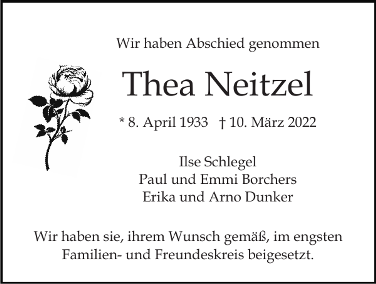 <p>Wir haben Abschied genommen</p><p>Thea Neitzel<br />* 8. April 1933 † 10. März 2022<br />Ilse Schlegel<br />Paul und Emmi Borchers<br />Erika und Arno Dunker<br />Wir haben sie, ihrem Wunsch gemäß, im engsten<br />Familien- und Freundeskreis beigesetzt.</p>