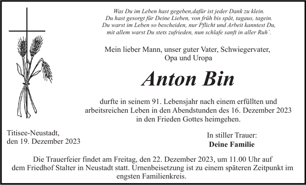 <p>Was Du im Leben hast gegeben,dafür ist jeder Dank zu klein.<br />Du hast gesorgt für Deine Lieben, von früh bis spät, tagaus, tagein.<br />Du warst im Leben so bescheiden, nur Pflicht und Arbeit kanntest Du,<br />mit allem warst Du stets zufrieden, nun schlafe sanft in aller Ruh´.</p><p>Mein lieber Mann, unser guter Vater, Schwiegervater,<br />Opa und Uropa</p><p>Anton Bin<br />durfte in seinem 91. Lebensjahr nach einem erfüllten und<br />arbeitsreichen Leben in den Abendstunden des 16. Dezember 2023<br />in den Frieden Gottes heimgehen.<br />Titisee-Neustadt,<br />den 19. Dezember 2023</p><p>In stiller Trauer:<br />Deine Familie</p><p>Die Trauerfeier findet am Freitag, den 22. Dezember 2023, um 11.00 Uhr auf<br />dem Friedhof Stalter in Neustadt statt. Urnenbeisetzung ist zu einem späteren Zeitpunkt im<br />engsten Familienkreis.</p>