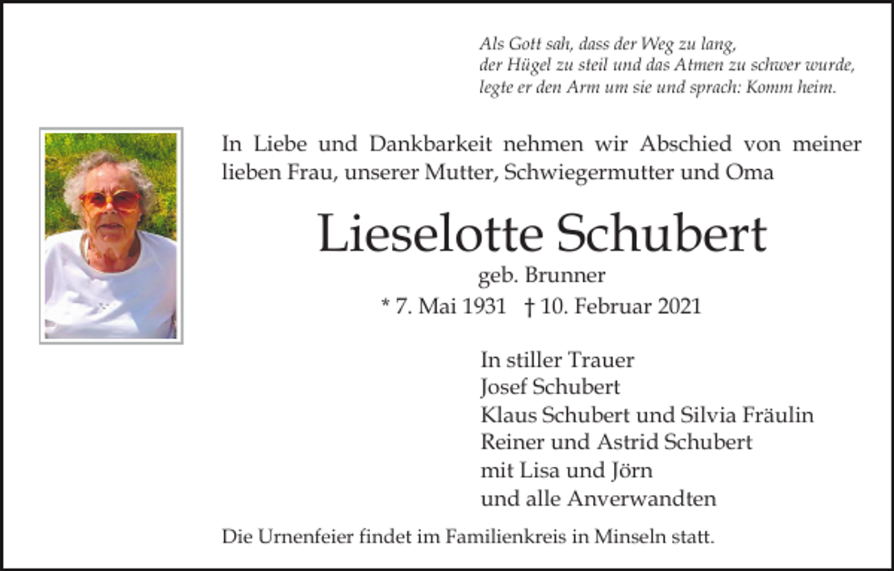 <p>Als Gott sah, dass der Weg zu lang,<br />der Hügel zu steil und das Atmen zu schwer wurde,<br />legte er den Arm um sie und sprach: Komm heim.</p><p>In Liebe und Dankbarkeit nehmen wir Abschied von meiner<br />lieben Frau, unserer Mutter, Schwiegermutter und Oma</p><p>Lieselotte Schubert<br />geb. Brunner<br />* 7. Mai 1931 † 10. Februar 2021</p><p>In stiller Trauer<br />Josef Schubert<br />Klaus Schubert und Silvia Fräulin<br />Reiner und Astrid Schubert<br />mit Lisa und Jörn<br />und alle Anverwandten<br />Die Urnenfeier findet im Familienkreis in Minseln statt.</p>