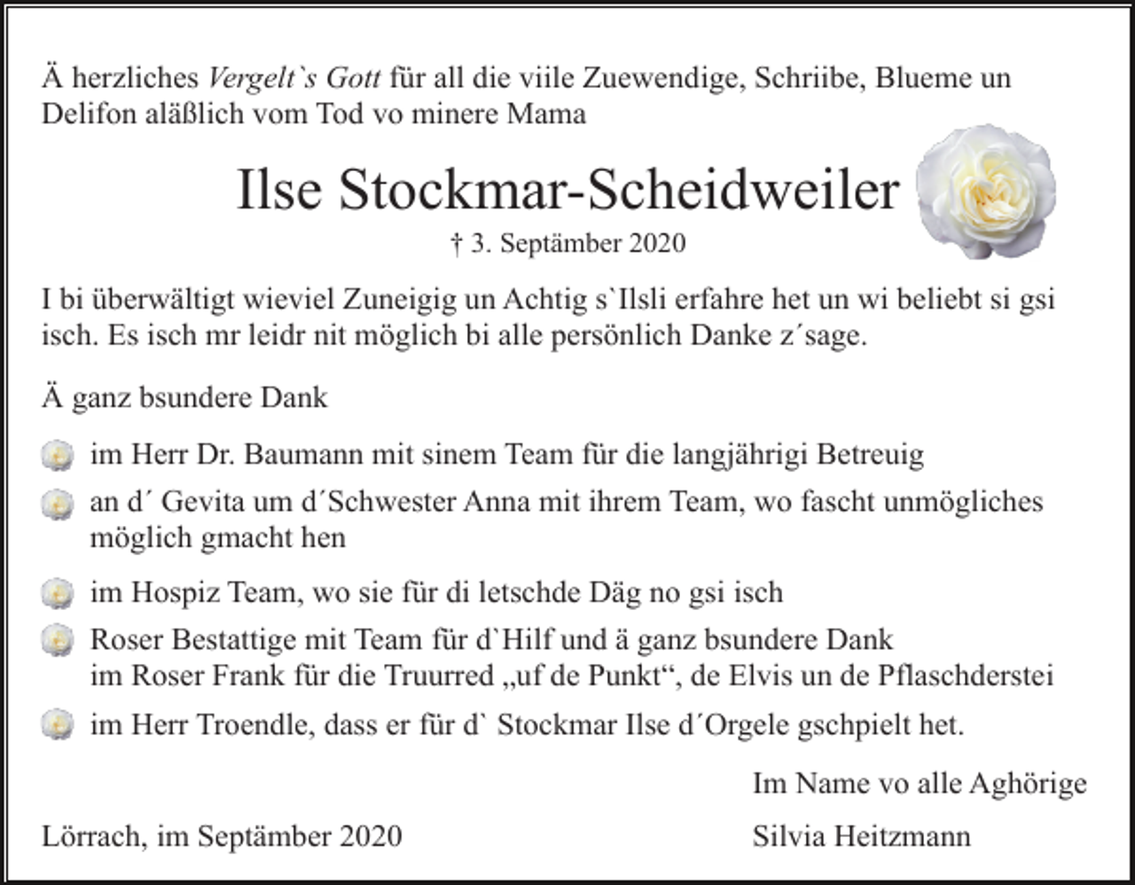 <p>Ä herzliches Vergelt`s Gott für all die viile Zuewendige, Schriibe, Blueme un<br />Delifon aläßlich vom Tod vo minere Mama</p><p>Ilse Stockmar-Scheidweiler<br />† 3. Septämber 2020</p><p>I bi überwältigt wieviel Zuneigig un Achtig s`Ilsli erfahre het un wi beliebt si gsi<br />isch. Es isch mr leidr nit möglich bi alle persönlich Danke z´sage.<br />Ä ganz bsundere Dank<br />im Herr Dr. Baumann mit sinem Team für die langjährigi Betreuig<br />an d´ Gevita um d´Schwester Anna mit ihrem Team, wo fascht unmögliches<br />möglich gmacht hen<br />im Hospiz Team, wo sie für di letschde Däg no gsi isch<br />Roser Bestattige mit Team für d`Hilf und ä ganz bsundere Dank<br />im Roser Frank für die Truurred „uf de Punkt“, de Elvis un de Pflaschderstei<br />im Herr Troendle, dass er für d` Stockmar Ilse d´Orgele gschpielt het.<br />Im Name vo alle Aghörige<br />Lörrach, im Septämber 2020</p><p>Silvia Heitzmann</p>