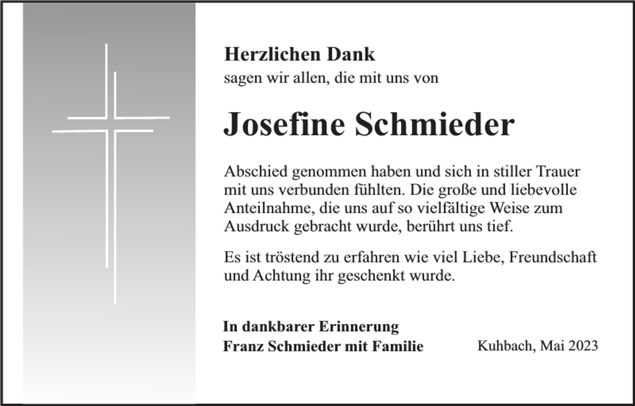 <p>Herzlichen Dank</p><p>sagen wir allen, die mit uns von</p><p>Josefine Schmieder<br />Abschied genommen haben und sich in stiller Trauer<br />mit uns verbunden fühlten. Die große und liebevolle<br />Anteilnahme, die uns auf so vielfältige Weise zum<br />Ausdruck gebracht wurde, berührt uns tief.<br />Es ist tröstend zu erfahren wie viel Liebe, Freundschaft<br />und Achtung ihr geschenkt wurde.<br />In dankbarer Erinnerung<br />Franz Schmieder mit Familie</p><p>Kuhbach, Mai 2023</p>