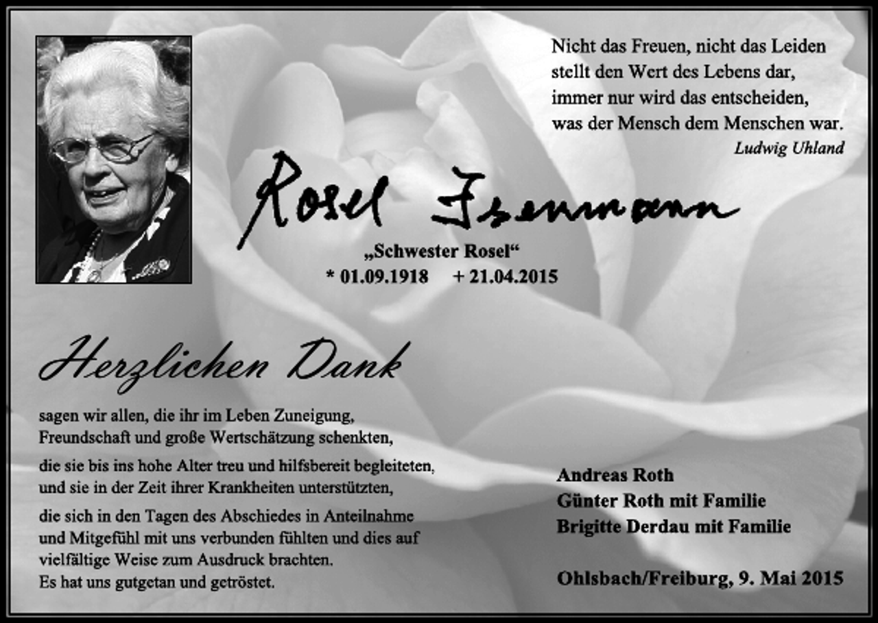 <p>Nicht das Freuen, nicht das Leiden<br />stellt den Wert des Lebens dar,<br />immer nur wird das entscheiden,<br />was der Mensch dem Menschen war.<br />Ludwig Uhland</p><p>„Schwester Rosel“<br />* 01.09.1918 + 21.04.2015</p><p>Herzlichen Dank<br />sagen wir allen, die ihr im Leben Zuneigung,<br />Freundschaft und große Wertschätzung schenkten,<br />die sie bis ins hohe Alter treu und hilfsbereit begleiteten,<br />und sie in der Zeit ihrer Krankheiten unterstützten,<br />die sich in den Tagen des Abschiedes in Anteilnahme<br />und Mitgefühl mit uns verbunden fühlten und dies auf<br />vielfältige Weise zum Ausdruck brachten.<br />Es hat uns gutgetan und getröstet.</p><p>Andreas Roth<br />Günter Roth mit Familie<br />Brigitte Derdau mit Familie<br />Ohlsbach/Freiburg, 9. Mai 2015</p>