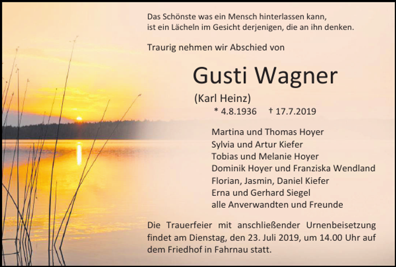 <p>Das Schönste was ein Mensch hinterlassen kann,<br />ist ein Lächeln im Gesicht derjenigen, die an ihn denken.</p><p>Traurig nehmen wir Abschied von</p><p>Gusti Wagner<br />(Karl Heinz)<br />* 4.8.1936</p><p>† 17.7.2019</p><p>Martina und Thomas Hoyer<br />Sylvia und Artur Kiefer<br />Tobias und Melanie Hoyer<br />Dominik Hoyer und Franziska Wendland<br />Florian, Jasmin, Daniel Kiefer<br />Erna und Gerhard Siegel<br />alle Anverwandten und Freunde<br />Die Trauerfeier mit anschließender Urnenbeisetzung<br />findet am Dienstag, den 23. Juli 2019, um 14.00 Uhr auf<br />dem Friedhof in Fahrnau statt.</p>