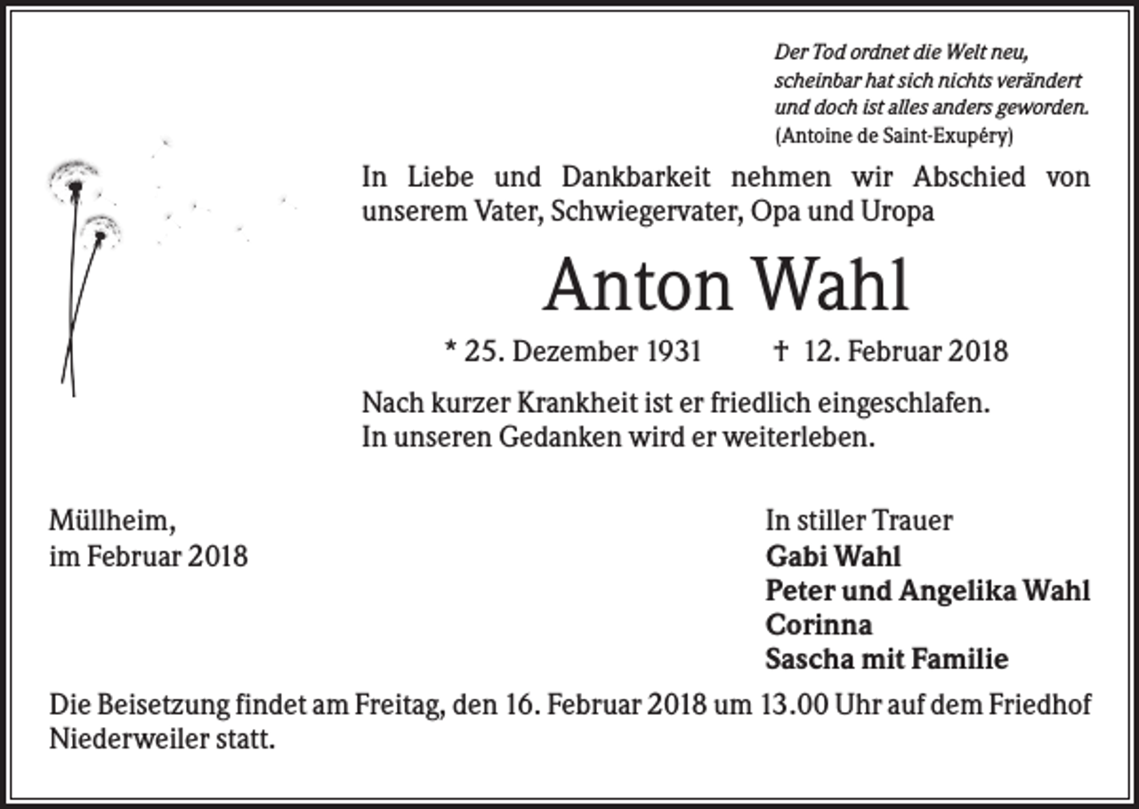 <p>Der Tod ordnet die Welt neu,<br />scheinbar hat sich nichts verändert<br />und doch ist alles anders geworden.<br />(Antoine de Saint-Exupéry)</p><p>In Liebe und Dankbarkeit nehmen wir Abschied von<br />unserem Vater, Schwiegervater, Opa und Uropa</p><p>Anton Wahl<br />* 25. Dezember 1931</p><p>† 12. Februar 2018</p><p>Nach kurzer Krankheit ist er friedlich eingeschlafen.<br />In unseren Gedanken wird er weiterleben.<br />Müllheim,<br />im Februar 2018</p><p>In stiller Trauer<br />Gabi Wahl<br />Peter und Angelika Wahl<br />Corinna<br />Sascha mit Familie<br />Die Beisetzung findet am Freitag, den 16. Februar 2018 um 13.00 Uhr auf dem Friedhof<br />Niederweiler statt.</p>