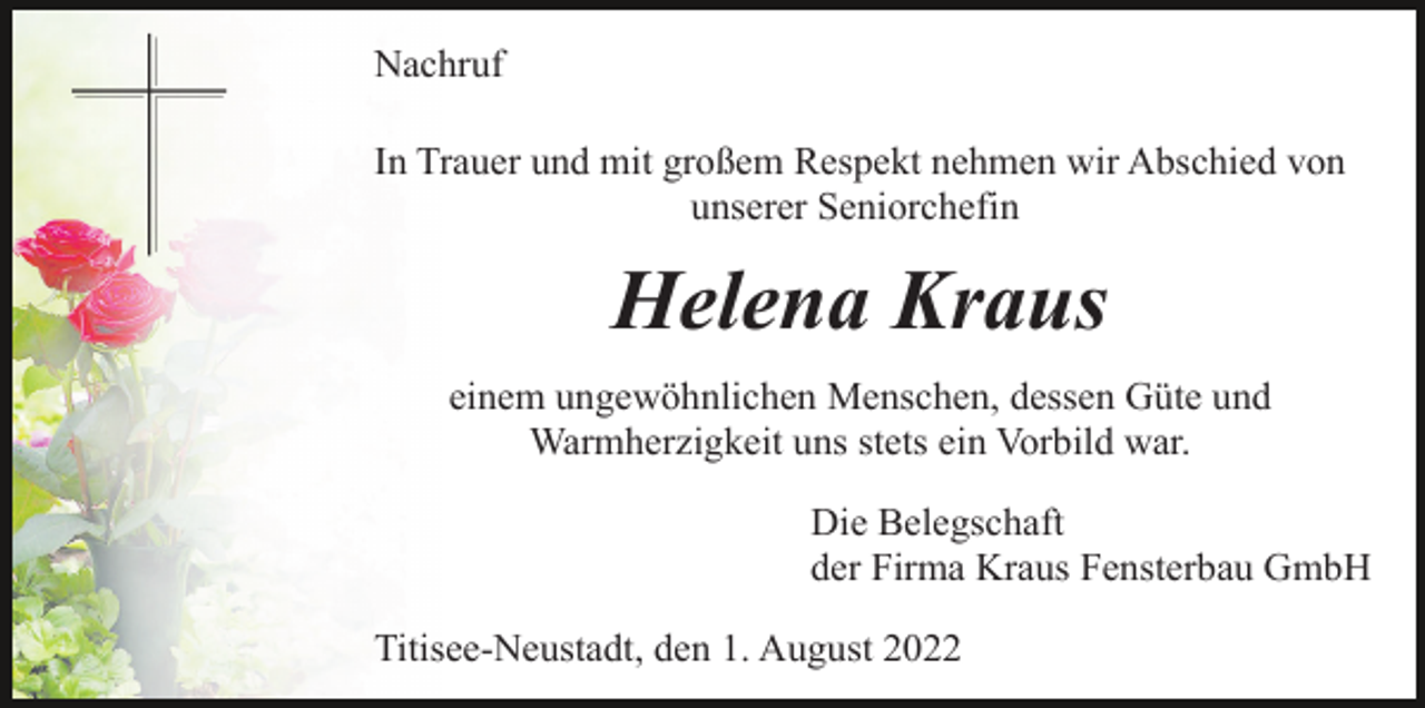 <p>Nachruf<br />In Trauer und mit großem Respekt nehmen wir Abschied von<br />unserer Seniorchefin</p><p>Helena Kraus<br />einem ungewöhnlichen Menschen, dessen Güte und<br />Warmherzigkeit uns stets ein Vorbild war.<br />Die Belegschaft<br />der Firma Kraus Fensterbau GmbH<br />Titisee-Neustadt, den 1. August 2022</p>