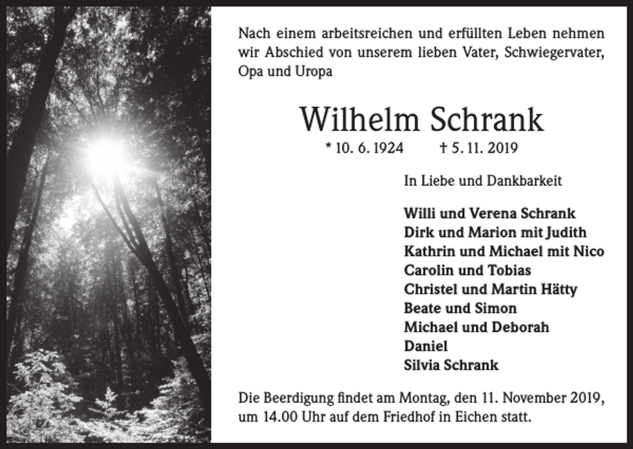 <p>Nach einem arbeitsreichen und erfüllten Leben nehmen<br />wir Abschied von unserem lieben Vater, Schwiegervater,<br />Opa und Uropa</p><p>Wilhelm Schrank<br />* 10. 6. 1924</p><p>† 5. 11. 2019</p><p>In Liebe und Dankbarkeit<br />Willi und Verena Schrank<br />Dirk und Marion mit Judith<br />Kathrin und Michael mit Nico<br />Carolin und Tobias<br />Christel und Martin Hätty<br />Beate und Simon<br />Michael und Deborah<br />Daniel<br />Silvia Schrank<br />Die Beerdigung findet am Montag, den 11. November 2019,<br />um 14.00 Uhr auf dem Friedhof in Eichen statt.</p>