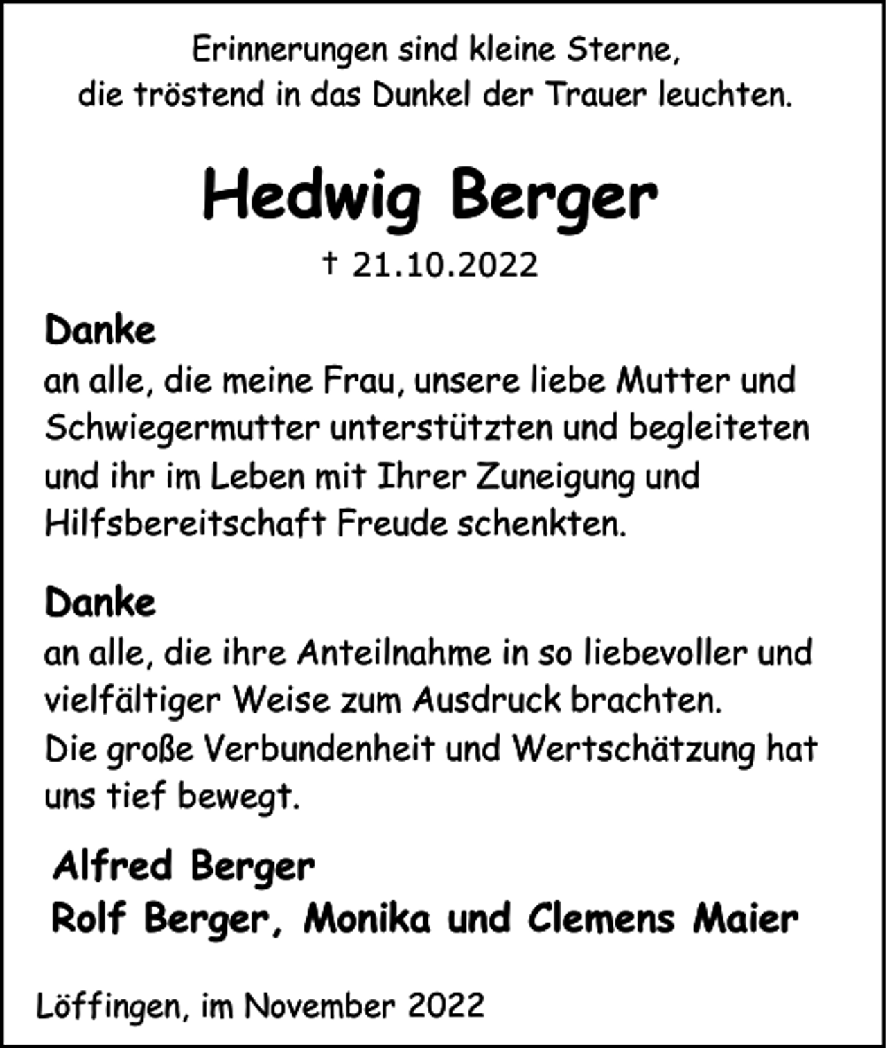 <p>Erinnerungen sind kleine Sterne,<br />die tröstend in das Dunkel der Trauer leuchten.</p><p>Hedwig Berger<br />† 21.10.2022</p><p>Danke<br />an alle, die meine Frau, unsere liebe Mutter und<br />Schwiegermutter unterstützten und begleiteten<br />und ihr im Leben mit Ihrer Zuneigung und<br />Hilfsbereitschaft Freude schenkten.</p><p>Danke<br />an alle, die ihre Anteilnahme in so liebevoller und<br />vielfältiger Weise zum Ausdruck brachten.<br />Die große Verbundenheit und Wertschätzung hat<br />uns tief bewegt.</p><p>Alfred Berger<br />Rolf Berger, Monika und Clemens Maier<br />Löffingen, im November 2022</p>