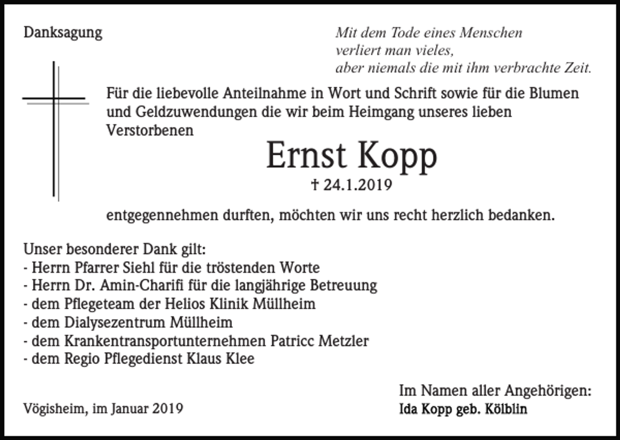 <p>Mit dem Tode eines Menschen<br />verliert man vieles,<br />aber niemals die mit ihm verbrachte Zeit.</p><p>Danksagung</p><p>Für die liebevolle Anteilnahme in Wort und Schrift sowie für die Blumen<br />und Geldzuwendungen die wir beim Heimgang unseres lieben<br />Verstorbenen</p><p>Ernst Kopp<br />† 24.1.2019<br />entgegennehmen durften, möchten wir uns recht herzlich bedanken.<br />Unser besonderer Dank gilt:<br />- Herrn Pfarrer Siehl für die tröstenden Worte<br />- Herrn Dr. Amin-Charifi für die langjährige Betreuung<br />- dem Pflegeteam der Helios Klinik Müllheim<br />- dem Dialysezentrum Müllheim<br />- dem Krankentransportunternehmen Patricc Metzler<br />- dem Regio Pflegedienst Klaus Klee<br />Im Namen aller Angehörigen:<br />Vögisheim, im Januar 2019</p>