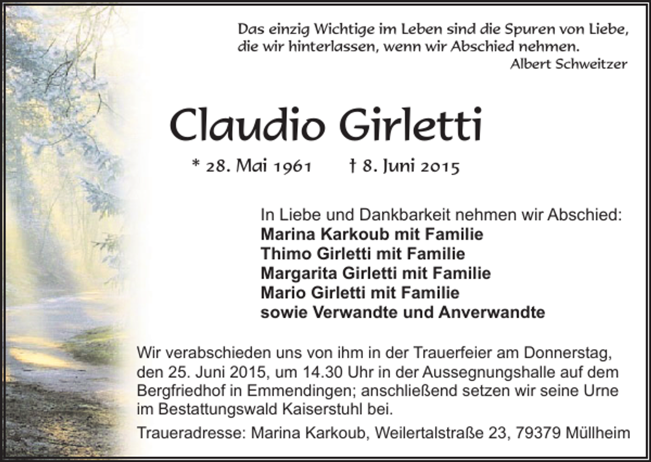 <p>Das einzig Wichtige im Leben sind die Spuren von Liebe,<br />die wir hinterlassen, wenn wir Abschied nehmen.<br />Albert Schweitzer</p><p>Claudio Girletti<br />* 28. Mai 1961</p><p>† 8. Juni 2015</p><p>In Liebe und Dankbarkeit nehmen wir Abschied:<br />Marina Karkoub mit Familie<br />Thimo Girletti mit Familie<br />Margarita Girletti mit Familie<br />Mario Girletti mit Familie<br />sowie Verwandte und Anverwandte<br />Wir verabschieden uns von ihm in der Trauerfeier am Donnerstag,<br />den 25. Juni 2015, um 14.30 Uhr in der Aussegnungshalle auf dem<br />Bergfriedhof in Emmendingen; anschließend setzen wir seine Urne<br />im Bestattungswald Kaiserstuhl bei.<br />Traueradresse: Marina Karkoub, Weilertalstraße 23, 79379 Müllheim</p>