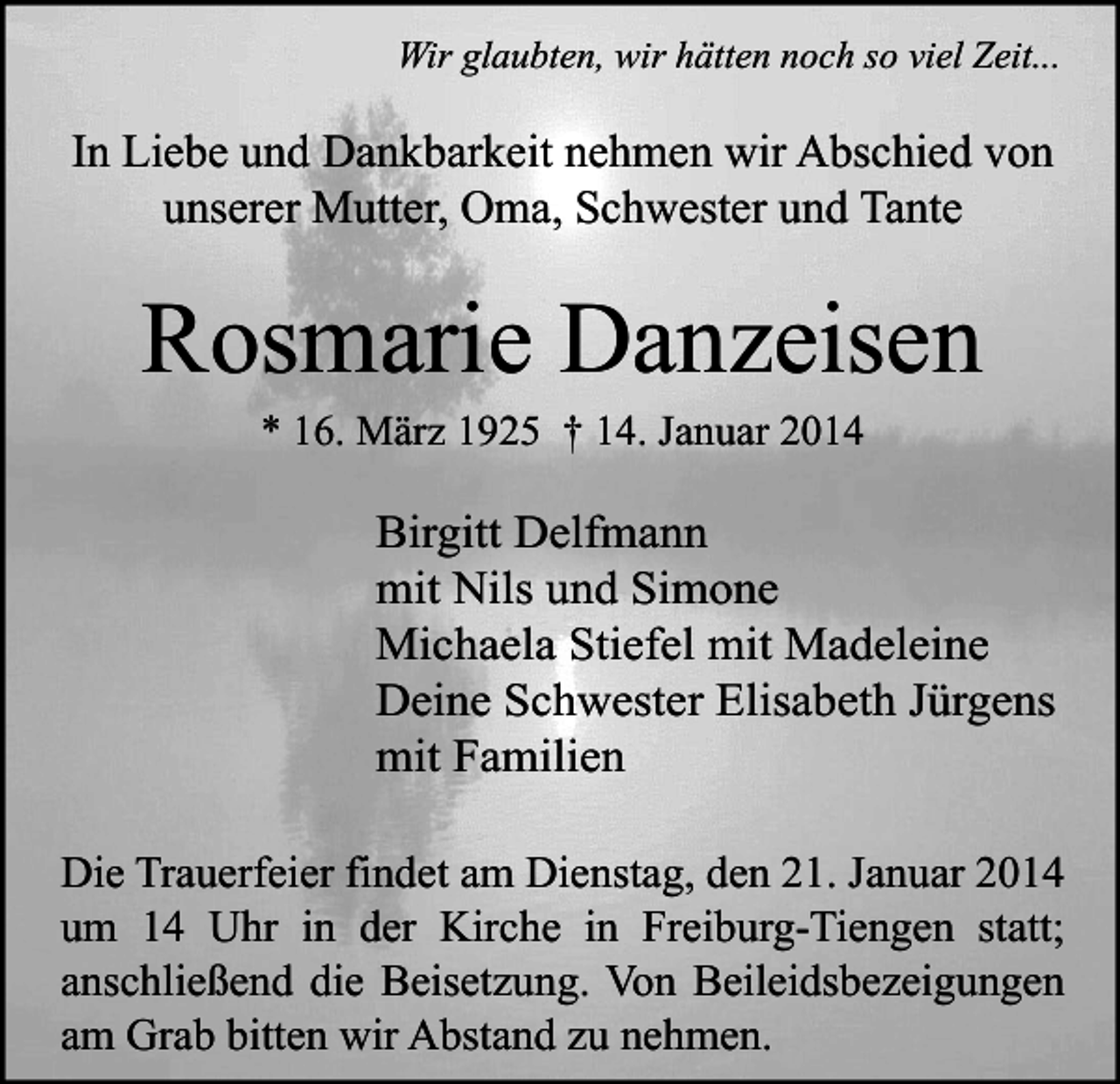 <p>Wir glaubten, wir hätten noch so viel Zeit...</p><p>In Liebe und Dankbarkeit nehmen wir Abschied von<br />unserer Mutter, Oma, Schwester und Tante</p><p>Rosmarie Danzeisen<br />* 16. März 1925 † 14. Januar 2014</p><p>Birgitt Delfmann<br />mit Nils und Simone<br />Michaela Stiefel mit Madeleine<br />Deine Schwester Elisabeth Jürgens<br />mit Familien<br />Die Trauerfeier findet am Dienstag, den 21. Januar 2014<br />um 14 Uhr in der Kirche in Freiburg-Tiengen statt;<br />anschließend die Beisetzung. Von Beileidsbezeigungen<br />am Grab bitten wir Abstand zu nehmen.</p>