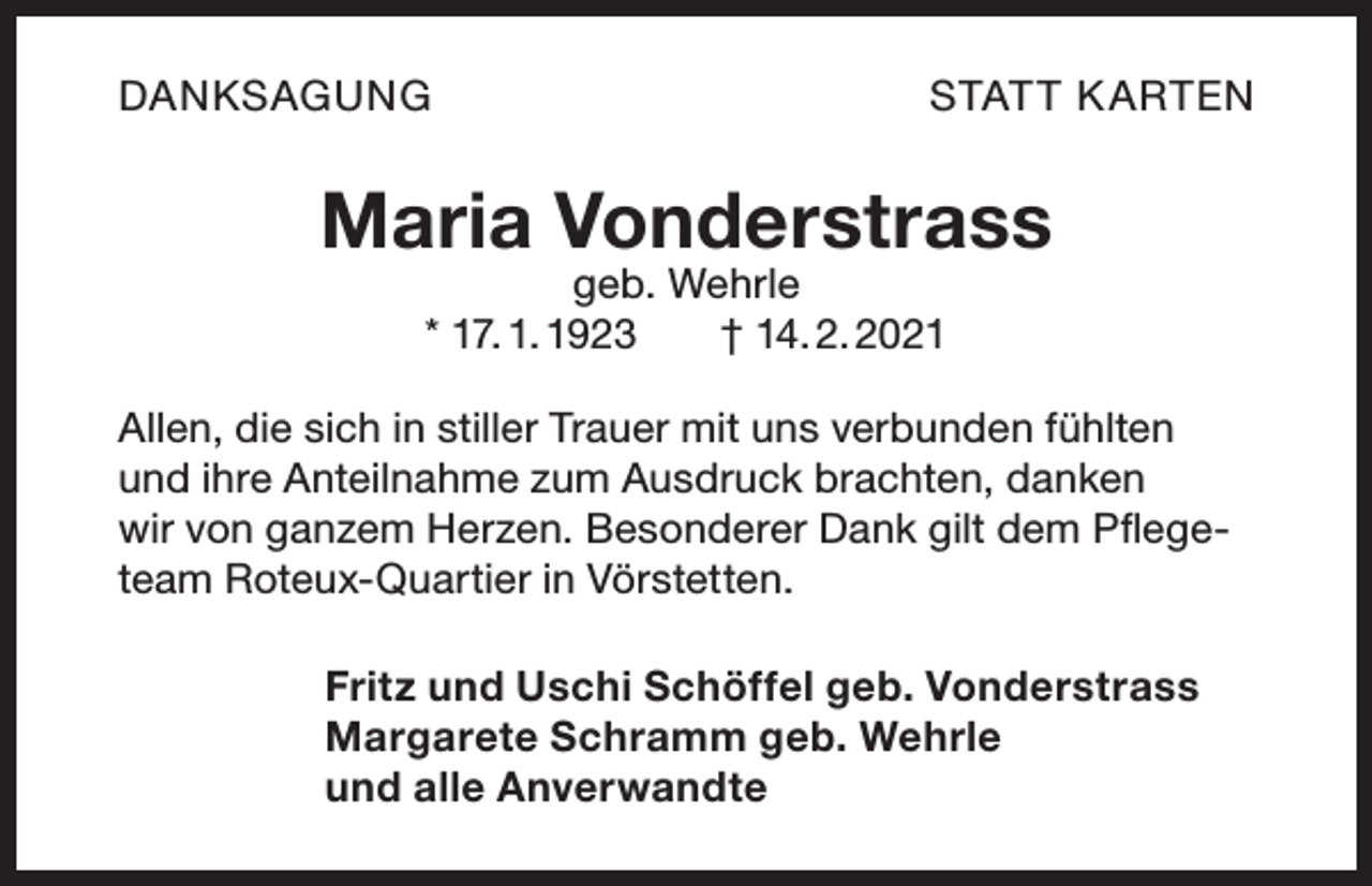<p>DANKSAGUNG</p><p>STAT T K ARTEN</p><p>Maria Vonderstrass<br />geb. Wehrle<br />* 17. 1. 1923 † 14. 2. 2021</p><p>Allen, die sich in stiller Trauer mit uns verbunden fühlten<br />und ihre Anteilnahme zum Ausdruck brachten, danken<br />wir von ganzem Herzen. Besonderer Dank gilt dem Pflegeteam Roteux-Quartier in Vörstetten.<br />Fritz und Uschi Schöffel geb. Vonderstrass<br />Margarete Schramm geb. Wehrle<br />und alle Anverwandte</p>