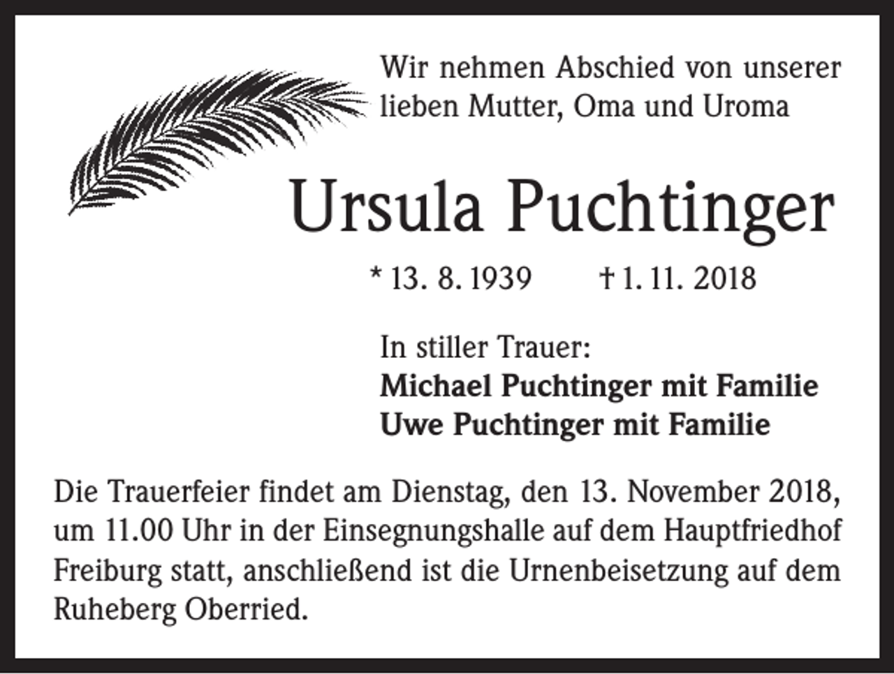 <p>Wir nehmen Abschied von unserer<br />lieben Mutter, Oma und Uroma</p><p>Ursula Puchtinger<br />* 13. 8. 1939 † 1. 11. 2018<br />In stiller Trauer:<br />Michael Puchtinger mit Familie<br />Uwe Puchtinger mit Familie<br />Die Trauerfeier findet am Dienstag, den 13. November 2018,<br />um 11.00 Uhr in der Einsegnungshalle auf dem Hauptfriedhof<br />Freiburg statt, anschließend ist die Urnenbeisetzung auf dem<br />Ruheberg Oberried.</p>