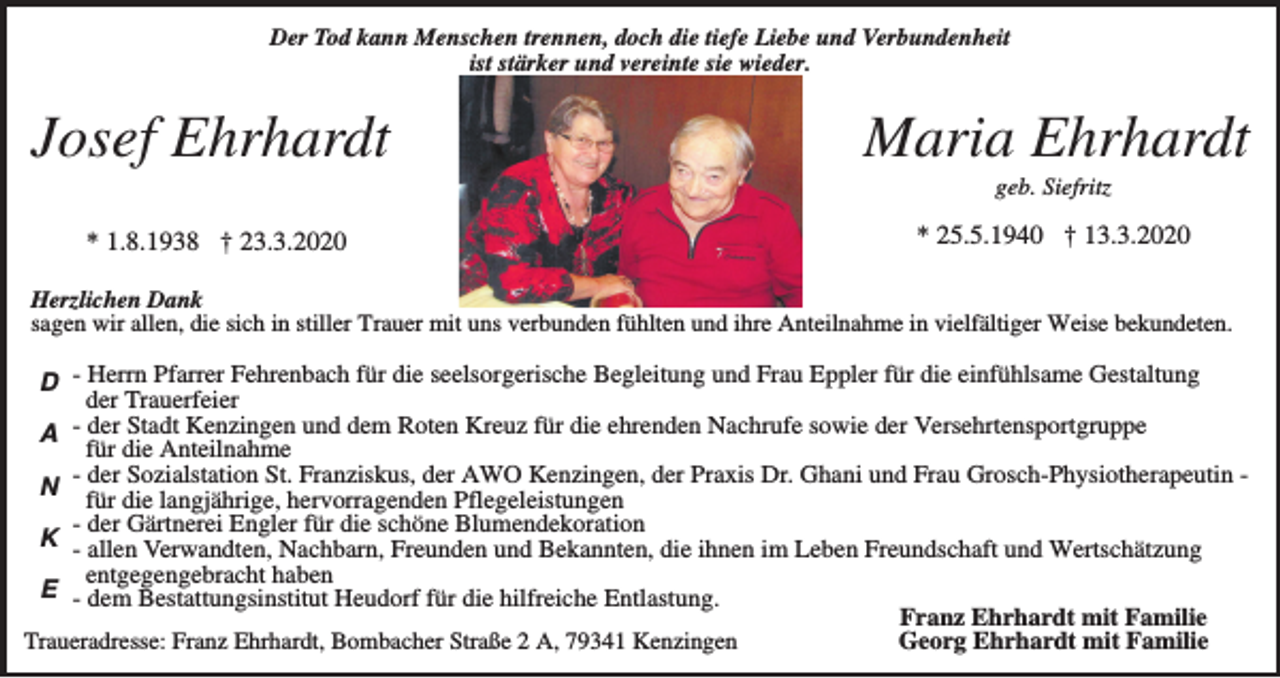 <p>Der Tod kann Menschen trennen, doch die tiefe Liebe und Verbundenheit<br />ist stärker und vereinte sie wieder.</p><p>Josef Ehrhardt</p><p>Maria Ehrhardt<br />geb. Siefritz</p><p>* 1.8.1938 † 23.3.2020</p><p>* 25.5.1940 † 13.3.2020</p><p>Herzlichen Dank<br />sagen wir allen, die sich in stiller Trauer mit uns verbunden fühlten und ihre Anteilnahme in vielfältiger Weise bekundeten.</p><p>D - Herrn Pfarrer Fehrenbach für die seelsorgerische Begleitung und Frau Eppler für die einfühlsame Gestaltung<br />der Trauerfeier<br />A der Stadt Kenzingen und dem Roten Kreuz für die ehrenden Nachrufe sowie der Versehrtensportgruppe<br />für die Anteilnahme<br />N - der Sozialstation St. Franziskus, der AWO Kenzingen, der Praxis Dr. Ghani und Frau Grosch-Physiotherapeutin für die langjährige, hervorragenden Pflegeleistungen<br />- der Gärtnerei Engler für die schöne Blumendekoration<br />K - allen Verwandten, Nachbarn, Freunden und Bekannten, die ihnen im Leben Freundschaft und Wertschätzung<br />entgegengebracht haben<br />E - dem Bestattungsinstitut Heudorf für die hilfreiche Entlastung.<br />Franz Ehrhardt mit Familie<br />Georg Ehrhardt mit Familie<br />Traueradresse: Franz Ehrhardt, Bombacher Straße 2 A, 79341 Kenzingen</p>