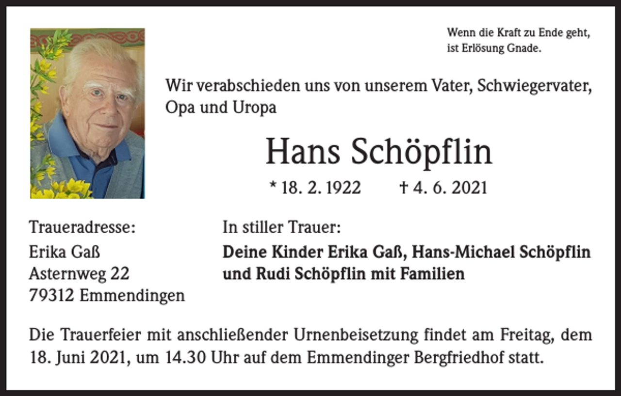 <p>Wenn die Kraft zu Ende geht,<br />ist Erlösung Gnade.</p><p>Wir verabschieden uns von unserem Vater, Schwiegervater,<br />Opa und Uropa</p><p>Hans Schöpflin<br />* 18. 2. 1922 † 4. 6. 2021<br />Traueradresse:<br />Erika Gaß<br />Asternweg 22<br />79312 Emmendingen</p><p>In stiller Trauer:<br />Deine Kinder Erika Gaß, Hans-Michael Schöpflin<br />und Rudi Schöpflin mit Familien</p><p>Die Trauerfeier mit anschließender Urnenbeisetzung findet am Freitag, dem<br />18. Juni 2021, um 14.30 Uhr auf dem Emmendinger Bergfriedhof statt.</p>