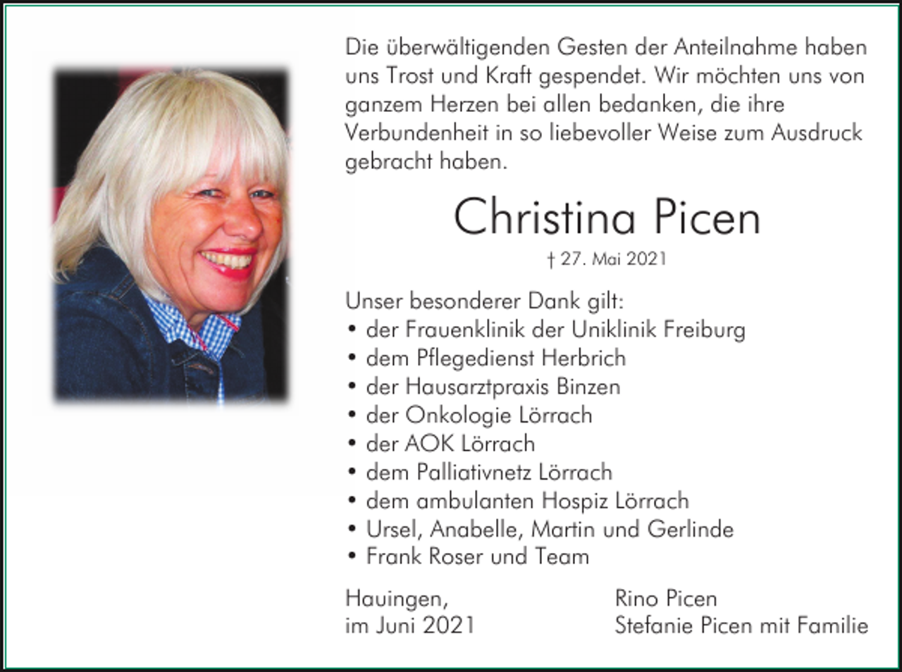 <p>Die überwältigenden Gesten der Anteilnahme haben<br />uns Trost und Kraft gespendet. Wir möchten uns von<br />ganzem Herzen bei allen bedanken, die ihre<br />Verbundenheit in so liebevoller Weise zum Ausdruck<br />gebracht haben.</p><p>Christina Picen<br />† 27. Mai 2021</p><p>Unser besonderer Dank gilt:<br />• der Frauenklinik der Uniklinik Freiburg<br />• dem Pflegedienst Herbrich<br />• der Hausarztpraxis Binzen<br />• der Onkologie Lörrach<br />• der AOK Lörrach<br />• dem Palliativnetz Lörrach<br />• dem ambulanten Hospiz Lörrach<br />• Ursel, Anabelle, Martin und Gerlinde<br />• Frank Roser und Team<br />Hauingen,<br />im Juni 2021</p><p>Rino Picen<br />Stefanie Picen mit Familie</p>