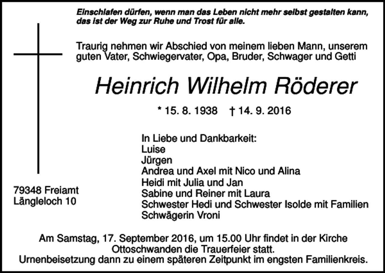 <p>Einschlafen dürfen, wenn man das Leben nicht mehr selbst gestalten kann,<br />das ist der Weg zur Ruhe und Trost für alle.</p><p>Traurig nehmen wir Abschied von meinem lieben Mann, unserem<br />guten Vater, Schwiegervater, Opa, Bruder, Schwager und Getti</p><p>Heinrich Wilhelm Röderer<br />* 15. 8. 1938</p><p>79348 Freiamt<br />Längleloch 10</p><p>† 14. 9. 2016</p><p>In Liebe und Dankbarkeit:<br />Luise<br />Jürgen<br />Andrea und Axel mit Nico und Alina<br />Heidi mit Julia und Jan<br />Sabine und Reiner mit Laura<br />Schwester Hedi und Schwester Isolde mit Familien<br />Schwägerin Vroni</p><p>Am Samstag, 17. September 2016, um 15.00 Uhr findet in der Kirche<br />Ottoschwanden die Trauerfeier statt.<br />Urnenbeisetzung dann zu einem späteren Zeitpunkt im engsten Familienkreis.</p>