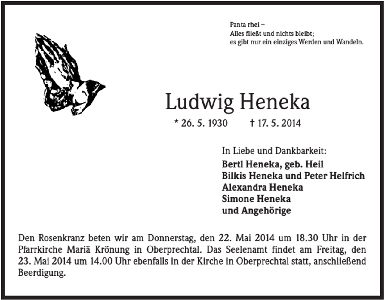 <p>Panta rhei –<br />Alles fließt und nichts bleibt;<br />es gibt nur ein einziges Werden und Wandeln.</p><p>Ludwig Heneka<br />* 26. 5. 1930</p><p>✝ 17. 5. 2014</p><p>In Liebe und Dankbarkeit:<br />Bertl Heneka, geb. Heil<br />Bilkis Heneka und Peter Helfrich<br />Alexandra Heneka<br />Simone Heneka<br />und Angehörige<br />Den Rosenkranz beten wir am Donnerstag, den 22. Mai 2014 um 18.30 Uhr in der<br />Pfarrkirche Mariä Krönung in Oberprechtal. Das Seelenamt findet am Freitag, den<br />23. Mai 2014 um 14.00 Uhr ebenfalls in der Kirche in Oberprechtal statt, anschließend<br />Beerdigung.</p>